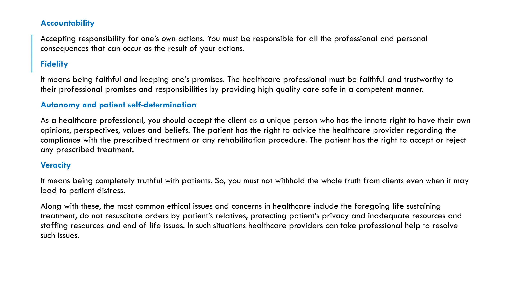Accountability
Accepting responsibility for one’s own actions. You must be responsible for all the professional and personal
consequences that can occur as the result of your actions.
Fidelity
It means being faithful and keeping one’s promises. The healthcare professional must be faithful and trustworthy to
their professional promises and responsibilities by providing high quality care safe in a competent manner.
Autonomy and patient self-determination
As a healthcare professional, you should accept the client as a unique person who has the innate right to have their own
opinions, perspectives, values and beliefs. The patient has the right to advice the healthcare provider regarding the
compliance with the prescribed treatment or any rehabilitation procedure. The patient has the right to accept or reject
any prescribed treatment.
Veracity
It means being completely truthful with patients. So, you must not withhold the whole truth from clients even when it may
lead to patient distress.
Along with these, the most common ethical issues and concerns in healthcare include the foregoing life sustaining
treatment, do not resuscitate orders by patient’s relatives, protecting patient’s privacy and inadequate resources and
staffing resources and end of life issues. In such situations healthcare providers can take professional help to resolve
such issues.
 