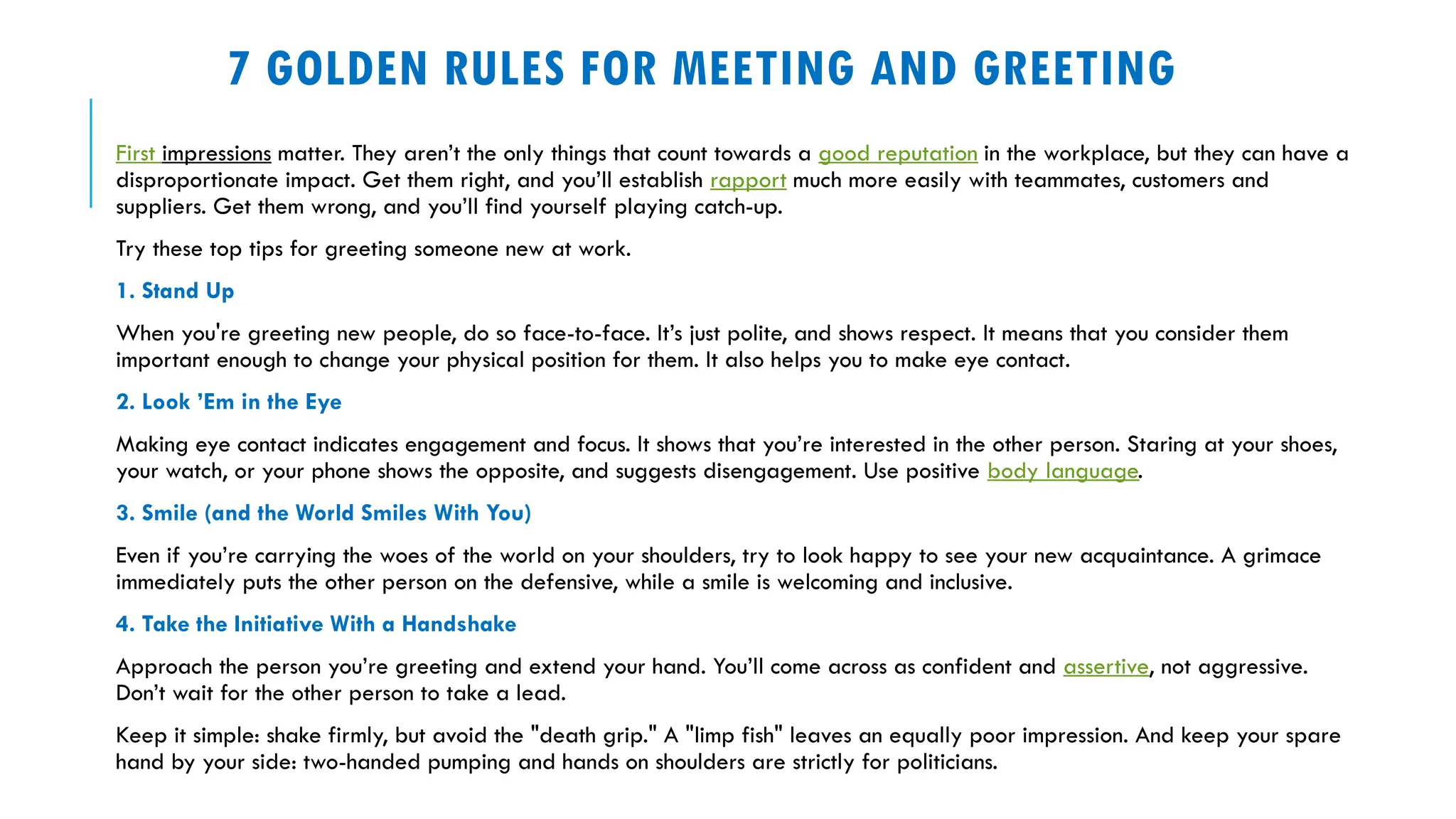7 GOLDEN RULES FOR MEETING AND GREETING
First impressions matter. They aren’t the only things that count towards a good reputation in the workplace, but they can have a
disproportionate impact. Get them right, and you’ll establish rapport much more easily with teammates, customers and
suppliers. Get them wrong, and you’ll find yourself playing catch-up.
Try these top tips for greeting someone new at work.
1. Stand Up
When you're greeting new people, do so face-to-face. It’s just polite, and shows respect. It means that you consider them
important enough to change your physical position for them. It also helps you to make eye contact.
2. Look ’Em in the Eye
Making eye contact indicates engagement and focus. It shows that you’re interested in the other person. Staring at your shoes,
your watch, or your phone shows the opposite, and suggests disengagement. Use positive body language.
3. Smile (and the World Smiles With You)
Even if you’re carrying the woes of the world on your shoulders, try to look happy to see your new acquaintance. A grimace
immediately puts the other person on the defensive, while a smile is welcoming and inclusive.
4. Take the Initiative With a Handshake
Approach the person you’re greeting and extend your hand. You’ll come across as confident and assertive, not aggressive.
Don’t wait for the other person to take a lead.
Keep it simple: shake firmly, but avoid the "death grip." A "limp fish" leaves an equally poor impression. And keep your spare
hand by your side: two-handed pumping and hands on shoulders are strictly for politicians.
 