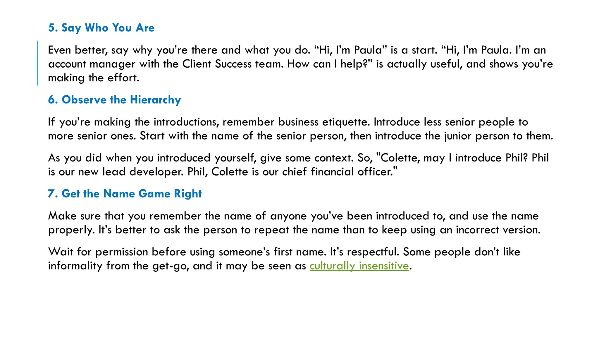 5. Say Who You Are
Even better, say why you’re there and what you do. “Hi, I’m Paula” is a start. “Hi, I’m Paula. I’m an
account manager with the Client Success team. How can I help?” is actually useful, and shows you’re
making the effort.
6. Observe the Hierarchy
If you’re making the introductions, remember business etiquette. Introduce less senior people to
more senior ones. Start with the name of the senior person, then introduce the junior person to them.
As you did when you introduced yourself, give some context. So, "Colette, may I introduce Phil? Phil
is our new lead developer. Phil, Colette is our chief financial officer."
7. Get the Name Game Right
Make sure that you remember the name of anyone you’ve been introduced to, and use the name
properly. It’s better to ask the person to repeat the name than to keep using an incorrect version.
Wait for permission before using someone’s first name. It’s respectful. Some people don’t like
informality from the get-go, and it may be seen as culturally insensitive.
 
