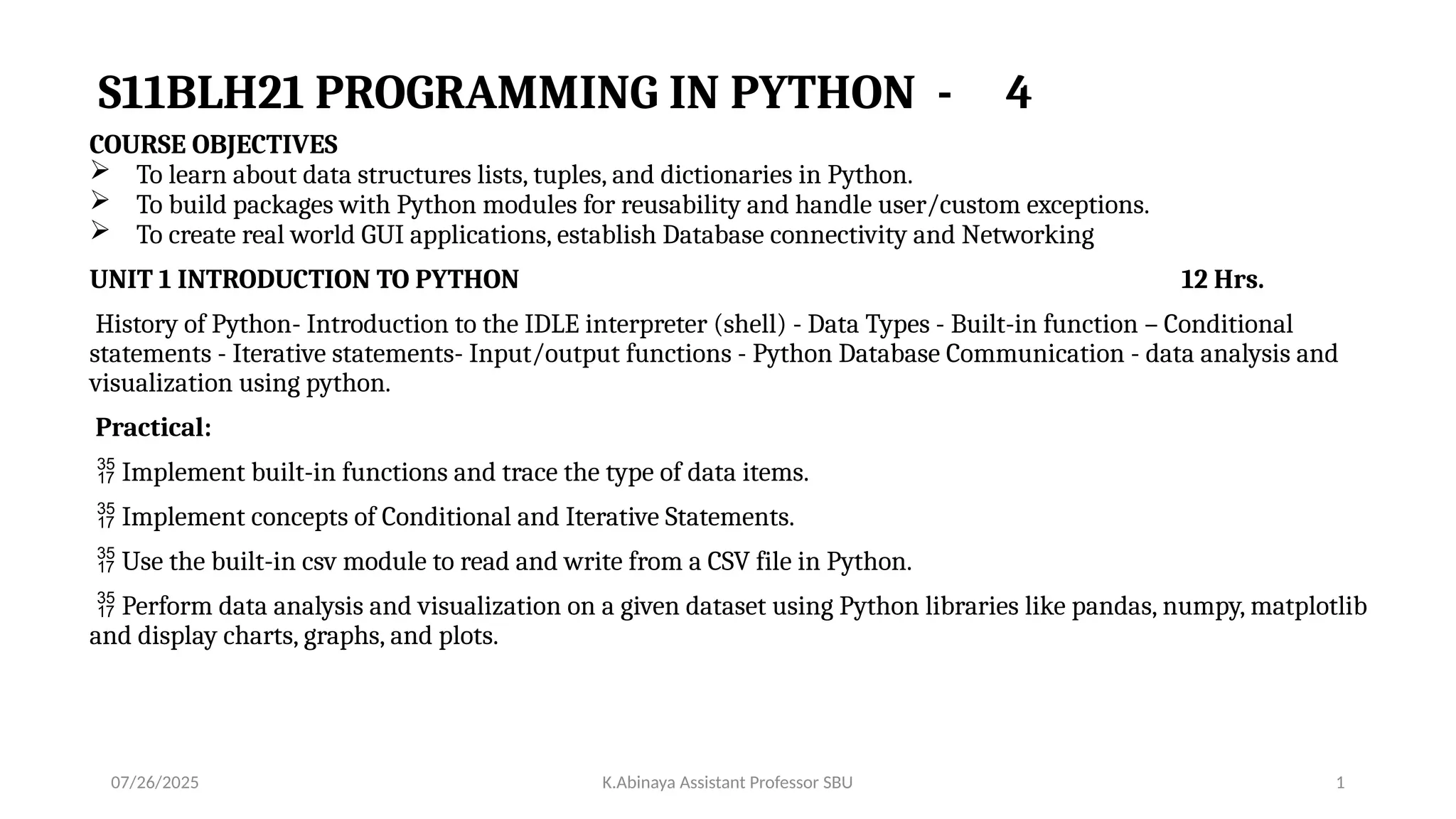 S11BLH21 PROGRAMMING IN PYTHON - 4
COURSE OBJECTIVES
 To learn about data structures lists, tuples, and dictionaries in Python.
 To build packages with Python modules for reusability and handle user/custom exceptions.
 To create real world GUI applications, establish Database connectivity and Networking
UNIT 1 INTRODUCTION TO PYTHON 12 Hrs.
History of Python- Introduction to the IDLE interpreter (shell) - Data Types - Built-in function – Conditional
statements - Iterative statements- Input/output functions - Python Database Communication - data analysis and
visualization using python.
Practical:
 Implement built-in functions and trace the type of data items.
 Implement concepts of Conditional and Iterative Statements.
 Use the built-in csv module to read and write from a CSV file in Python.
 Perform data analysis and visualization on a given dataset using Python libraries like pandas, numpy, matplotlib
and display charts, graphs, and plots.
07/26/2025 K.Abinaya Assistant Professor SBU 1
 