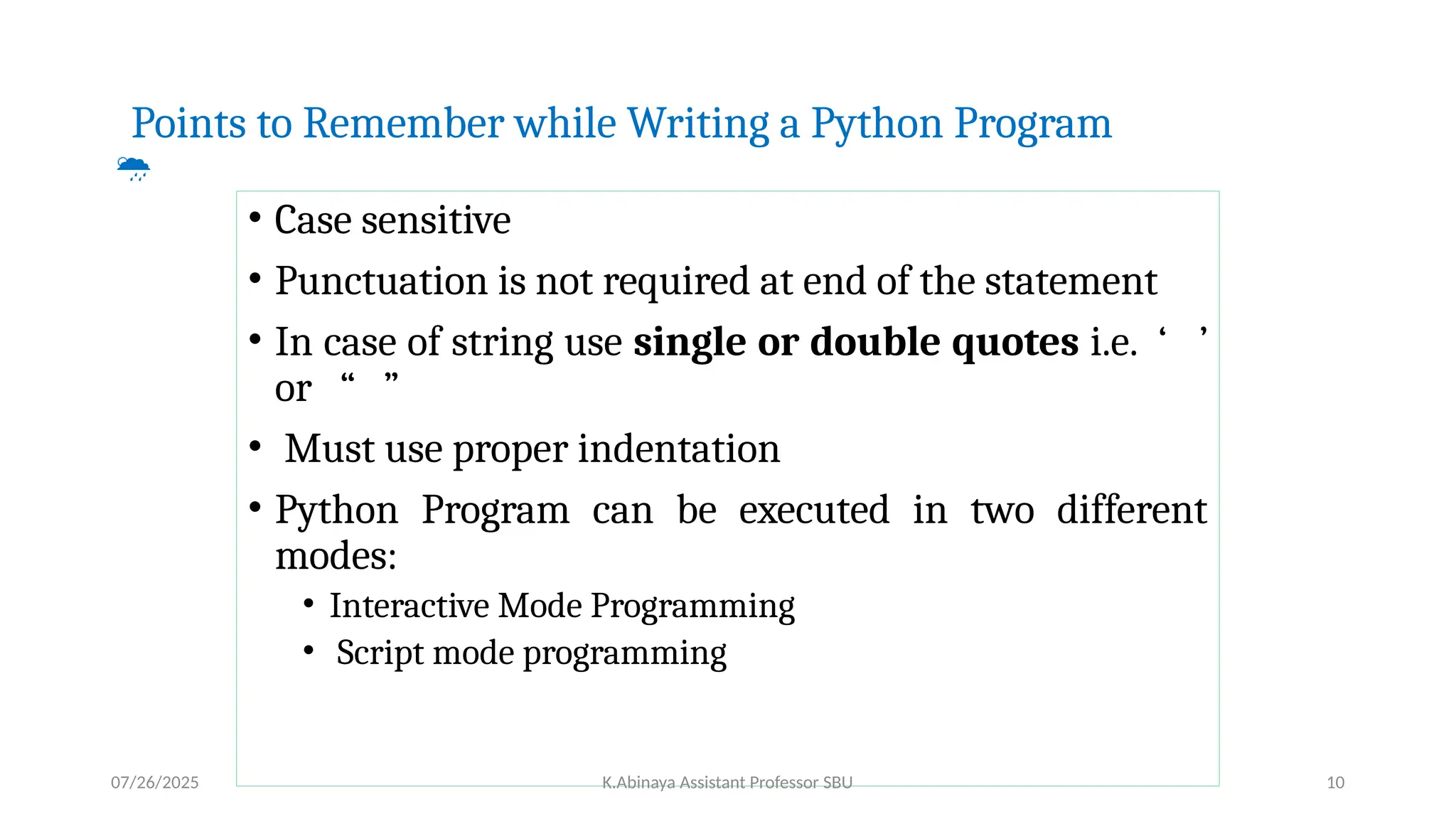 Points to Remember while Writing a Python Program

• Case sensitive
• Punctuation is not required at end of the statement
• In case of string use single or double quotes i.e. ‘ ’
or “ ”
• Must use proper indentation
• Python Program can be executed in two different
modes:
• Interactive Mode Programming
• Script mode programming
07/26/2025 K.Abinaya Assistant Professor SBU 10
 