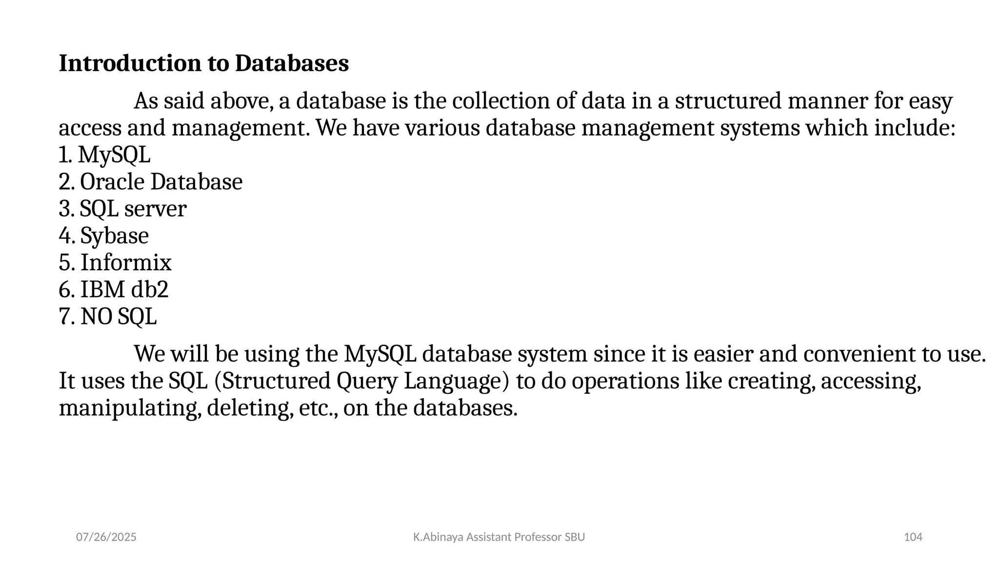 Introduction to Databases
As said above, a database is the collection of data in a structured manner for easy
access and management. We have various database management systems which include:
1. MySQL
2. Oracle Database
3. SQL server
4. Sybase
5. Informix
6. IBM db2
7. NO SQL
We will be using the MySQL database system since it is easier and convenient to use.
It uses the SQL (Structured Query Language) to do operations like creating, accessing,
manipulating, deleting, etc., on the databases.
07/26/2025 K.Abinaya Assistant Professor SBU 104
 