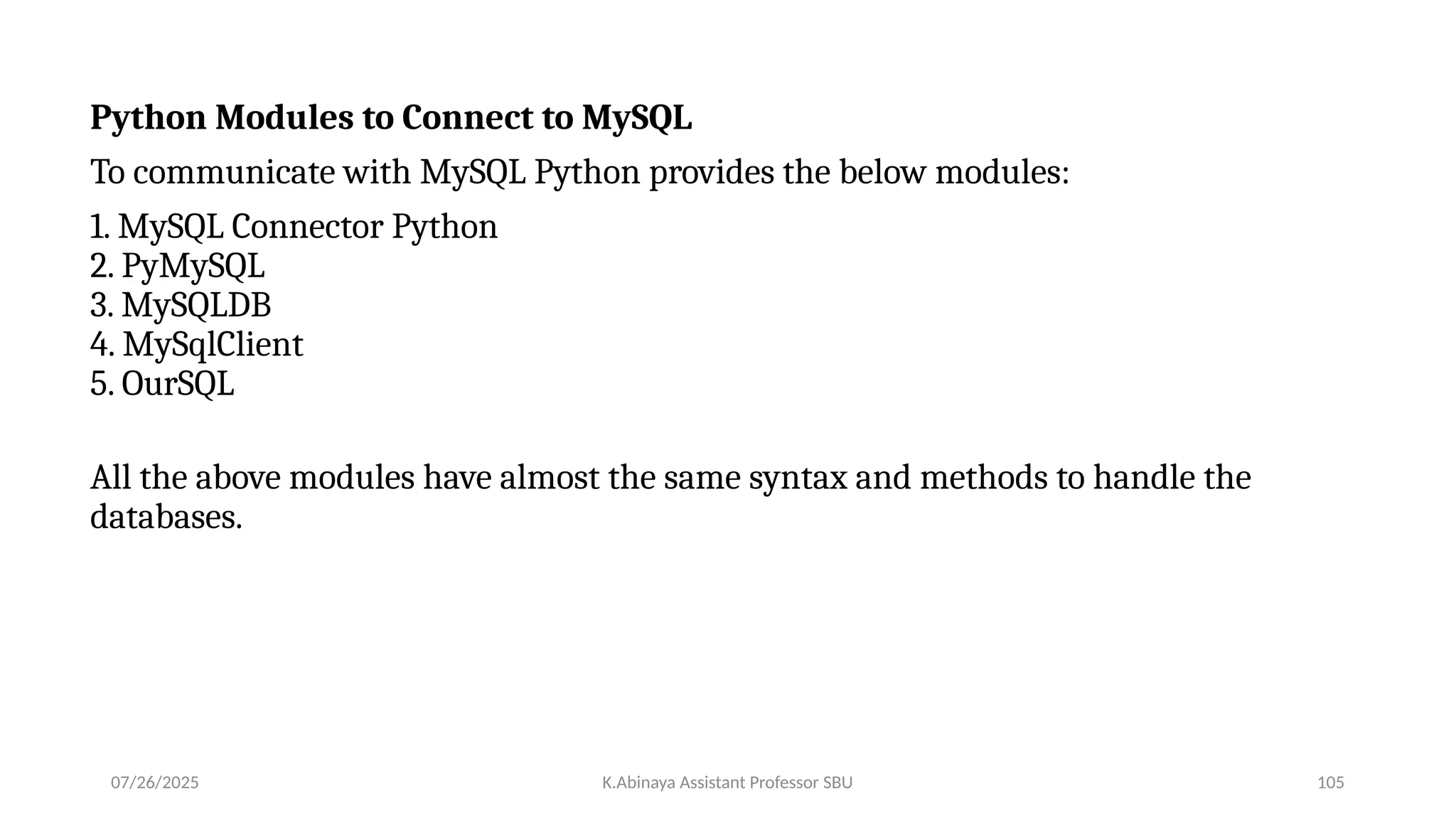 Python Modules to Connect to MySQL
To communicate with MySQL Python provides the below modules:
1. MySQL Connector Python
2. PyMySQL
3. MySQLDB
4. MySqlClient
5. OurSQL
All the above modules have almost the same syntax and methods to handle the
databases.
07/26/2025 K.Abinaya Assistant Professor SBU 105
 