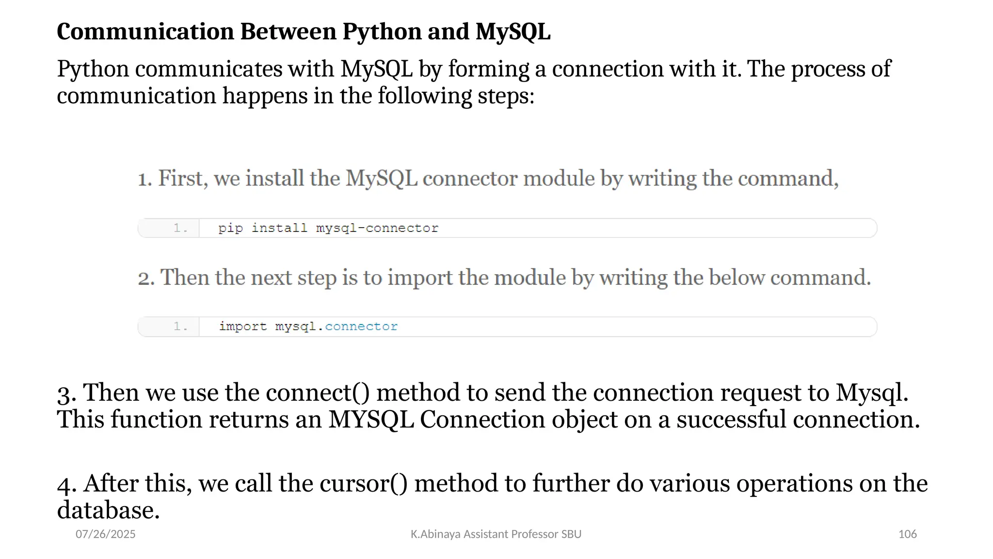 Communication Between Python and MySQL
Python communicates with MySQL by forming a connection with it. The process of
communication happens in the following steps:
3. Then we use the connect() method to send the connection request to Mysql.
This function returns an MYSQL Connection object on a successful connection.
4. After this, we call the cursor() method to further do various operations on the
database.
07/26/2025 K.Abinaya Assistant Professor SBU 106
 
