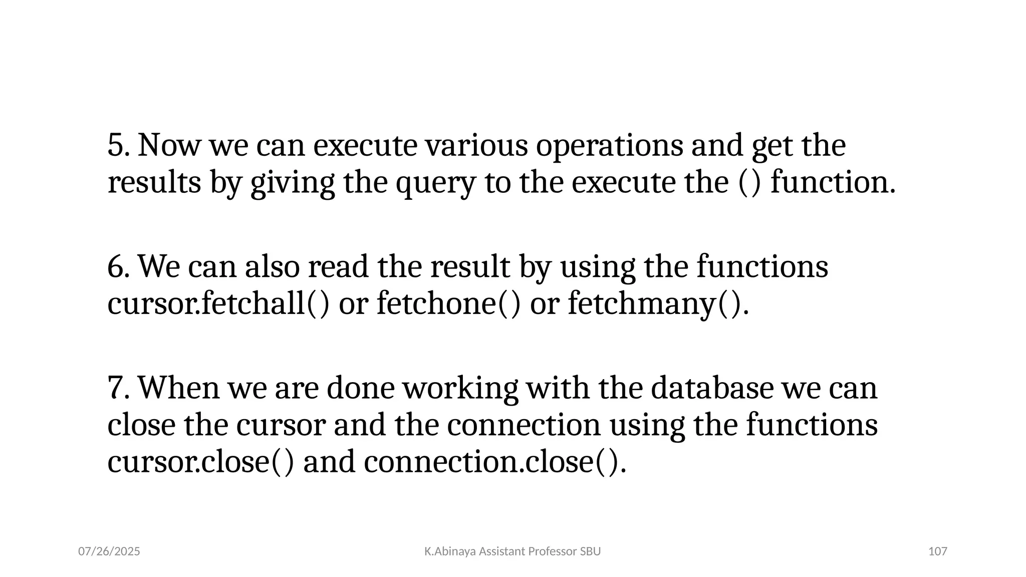 5. Now we can execute various operations and get the
results by giving the query to the execute the () function.
6. We can also read the result by using the functions
cursor.fetchall() or fetchone() or fetchmany().
7. When we are done working with the database we can
close the cursor and the connection using the functions
cursor.close() and connection.close().
07/26/2025 K.Abinaya Assistant Professor SBU 107
 