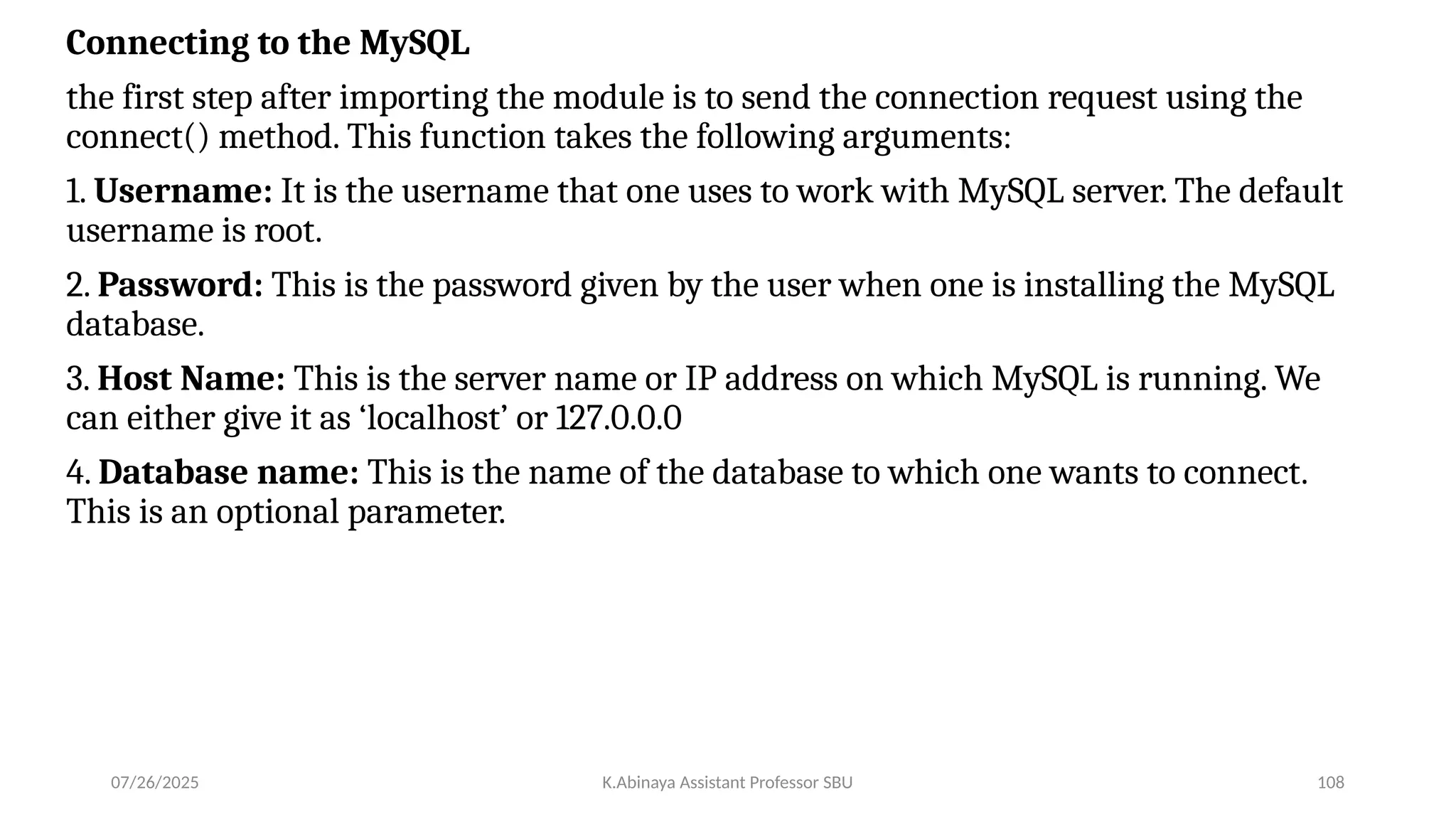 Connecting to the MySQL
the first step after importing the module is to send the connection request using the
connect() method. This function takes the following arguments:
1. Username: It is the username that one uses to work with MySQL server. The default
username is root.
2. Password: This is the password given by the user when one is installing the MySQL
database.
3. Host Name: This is the server name or IP address on which MySQL is running. We
can either give it as ‘localhost’ or 127.0.0.0
4. Database name: This is the name of the database to which one wants to connect.
This is an optional parameter.
07/26/2025 K.Abinaya Assistant Professor SBU 108
 