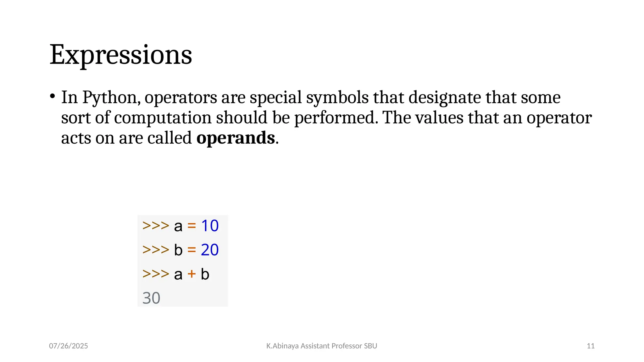 Expressions
• In Python, operators are special symbols that designate that some
sort of computation should be performed. The values that an operator
acts on are called operands.
>>> a = 10
>>> b = 20
>>> a + b
30
07/26/2025 K.Abinaya Assistant Professor SBU 11
 