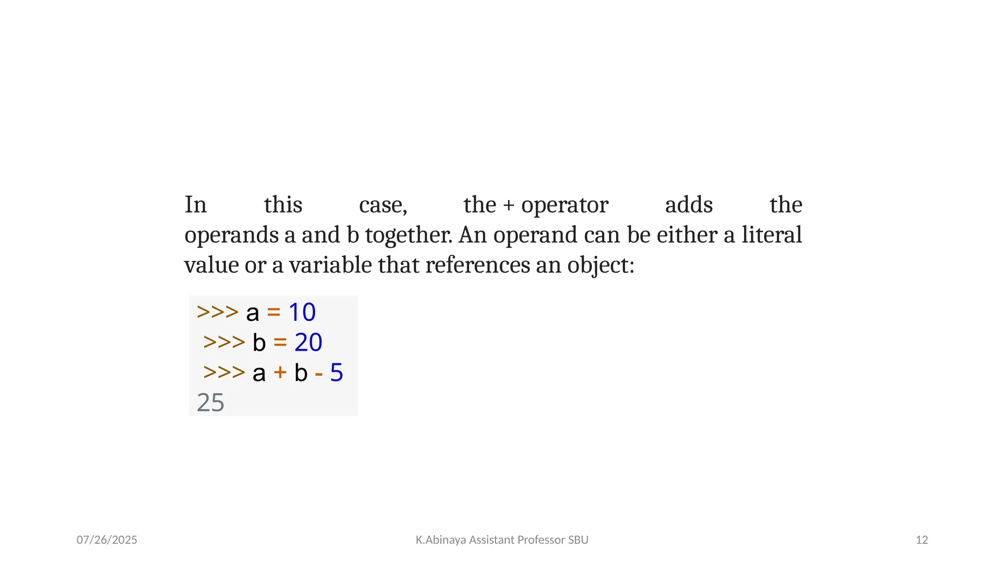 In this case, the + operator adds the
operands a and b together. An operand can be either a literal
value or a variable that references an object:
>>> a = 10
>>> b = 20
>>> a + b - 5
25
07/26/2025 K.Abinaya Assistant Professor SBU 12
 