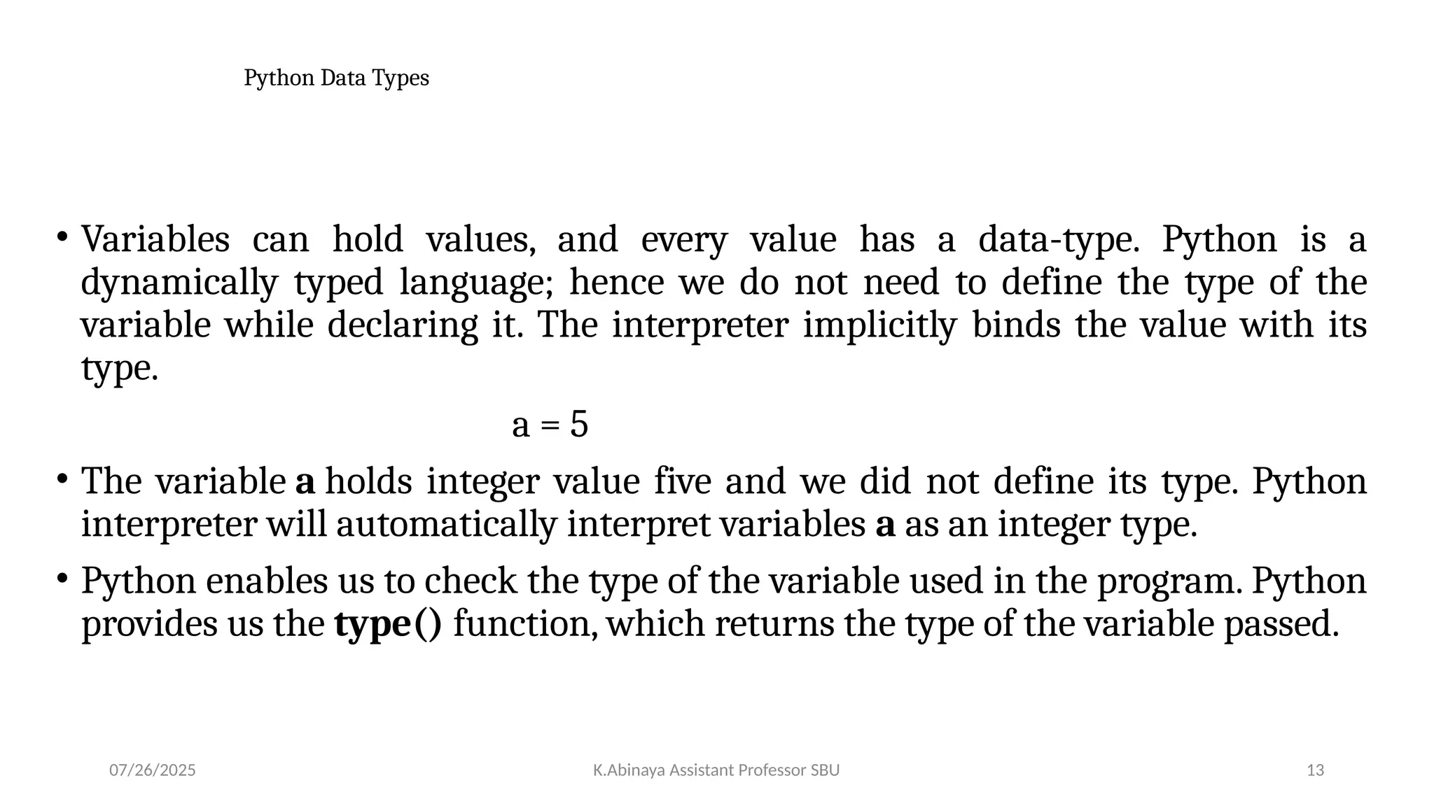 Python Data Types
• Variables can hold values, and every value has a data-type. Python is a
dynamically typed language; hence we do not need to define the type of the
variable while declaring it. The interpreter implicitly binds the value with its
type.
a = 5
• The variable a holds integer value five and we did not define its type. Python
interpreter will automatically interpret variables a as an integer type.
• Python enables us to check the type of the variable used in the program. Python
provides us the type() function, which returns the type of the variable passed.
07/26/2025 K.Abinaya Assistant Professor SBU 13
 