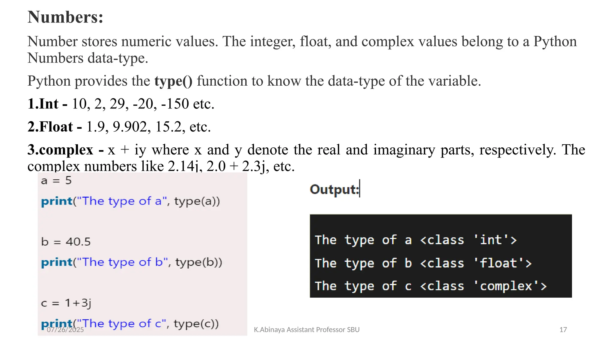 Numbers:
Number stores numeric values. The integer, float, and complex values belong to a Python
Numbers data-type.
Python provides the type() function to know the data-type of the variable.
1.Int - 10, 2, 29, -20, -150 etc.
2.Float - 1.9, 9.902, 15.2, etc.
3.complex - x + iy where x and y denote the real and imaginary parts, respectively. The
complex numbers like 2.14j, 2.0 + 2.3j, etc.
07/26/2025 K.Abinaya Assistant Professor SBU 17
 