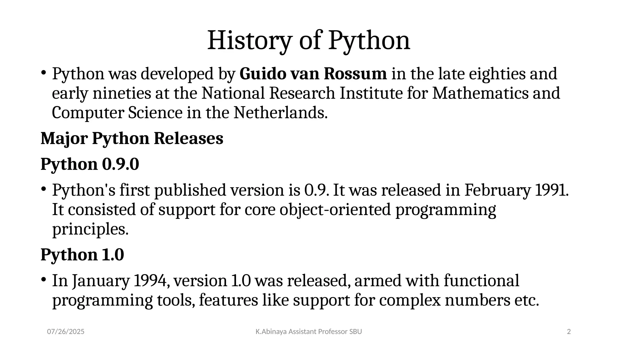 History of Python
• Python was developed by Guido van Rossum in the late eighties and
early nineties at the National Research Institute for Mathematics and
Computer Science in the Netherlands.
Major Python Releases
Python 0.9.0
• Python's first published version is 0.9. It was released in February 1991.
It consisted of support for core object-oriented programming
principles.
Python 1.0
• In January 1994, version 1.0 was released, armed with functional
programming tools, features like support for complex numbers etc.
07/26/2025 K.Abinaya Assistant Professor SBU 2
 