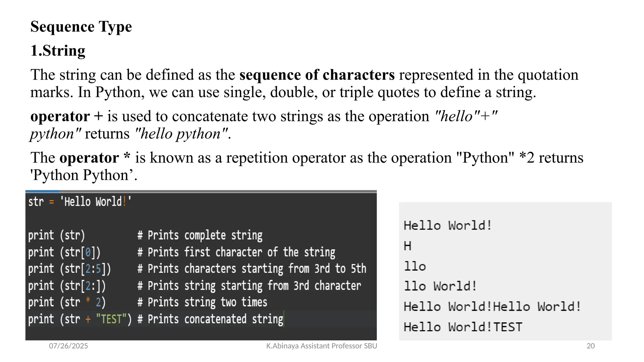 Sequence Type
1.String
The string can be defined as the sequence of characters represented in the quotation
marks. In Python, we can use single, double, or triple quotes to define a string.
operator + is used to concatenate two strings as the operation "hello"+"
python" returns "hello python".
The operator * is known as a repetition operator as the operation "Python" *2 returns
'Python Python’.
07/26/2025 K.Abinaya Assistant Professor SBU 20
 