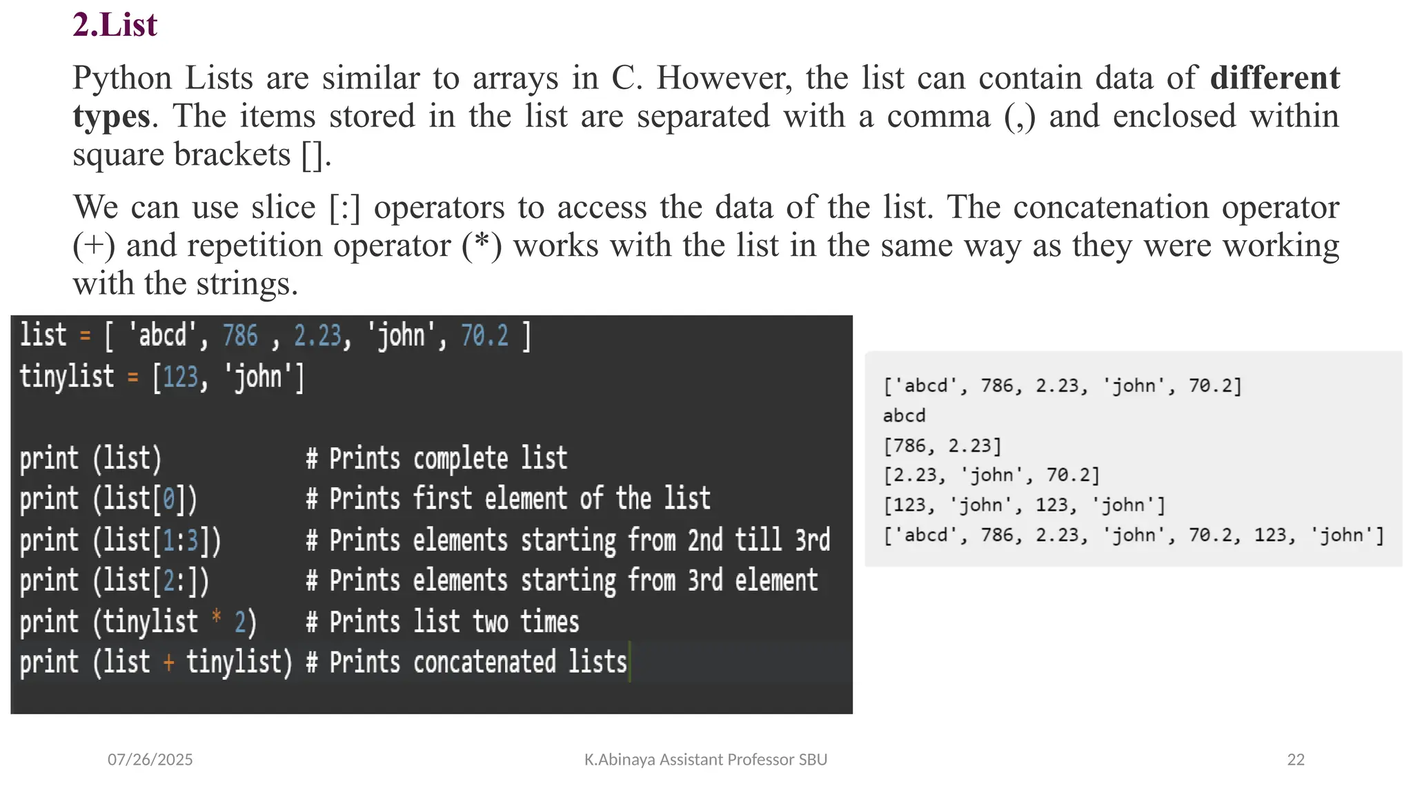 2.List
Python Lists are similar to arrays in C. However, the list can contain data of different
types. The items stored in the list are separated with a comma (,) and enclosed within
square brackets [].
We can use slice [:] operators to access the data of the list. The concatenation operator
(+) and repetition operator (*) works with the list in the same way as they were working
with the strings.
07/26/2025 K.Abinaya Assistant Professor SBU 22
 
