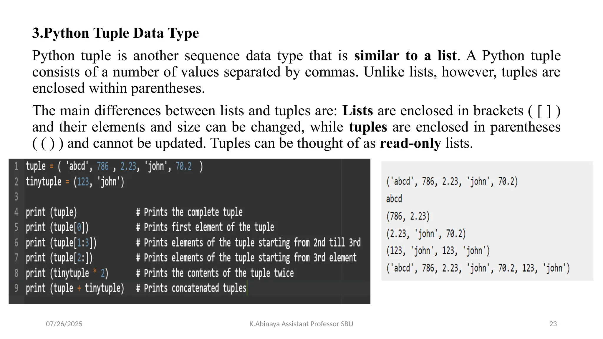 3.Python Tuple Data Type
Python tuple is another sequence data type that is similar to a list. A Python tuple
consists of a number of values separated by commas. Unlike lists, however, tuples are
enclosed within parentheses.
The main differences between lists and tuples are: Lists are enclosed in brackets ( [ ] )
and their elements and size can be changed, while tuples are enclosed in parentheses
( ( ) ) and cannot be updated. Tuples can be thought of as read-only lists.
07/26/2025 K.Abinaya Assistant Professor SBU 23
 