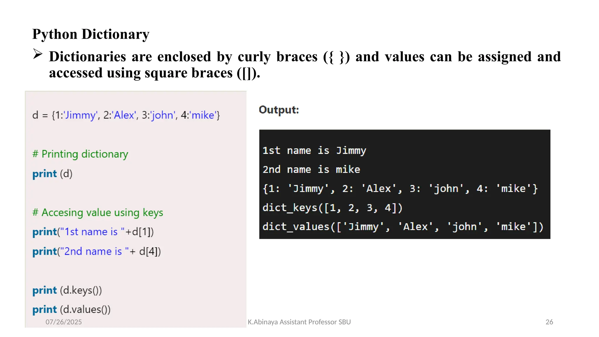 Python Dictionary
 Dictionaries are enclosed by curly braces ({ }) and values can be assigned and
accessed using square braces ([]).
07/26/2025 K.Abinaya Assistant Professor SBU 26
 