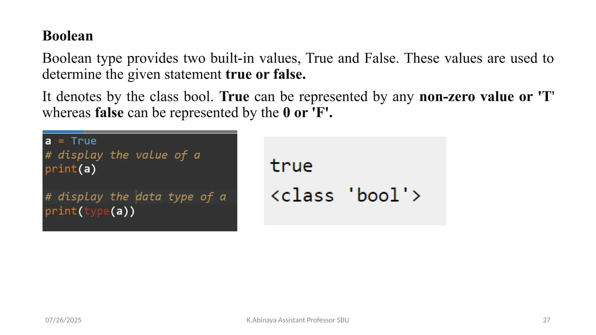 Boolean
Boolean type provides two built-in values, True and False. These values are used to
determine the given statement true or false.
It denotes by the class bool. True can be represented by any non-zero value or 'T'
whereas false can be represented by the 0 or 'F'.
07/26/2025 K.Abinaya Assistant Professor SBU 27
 