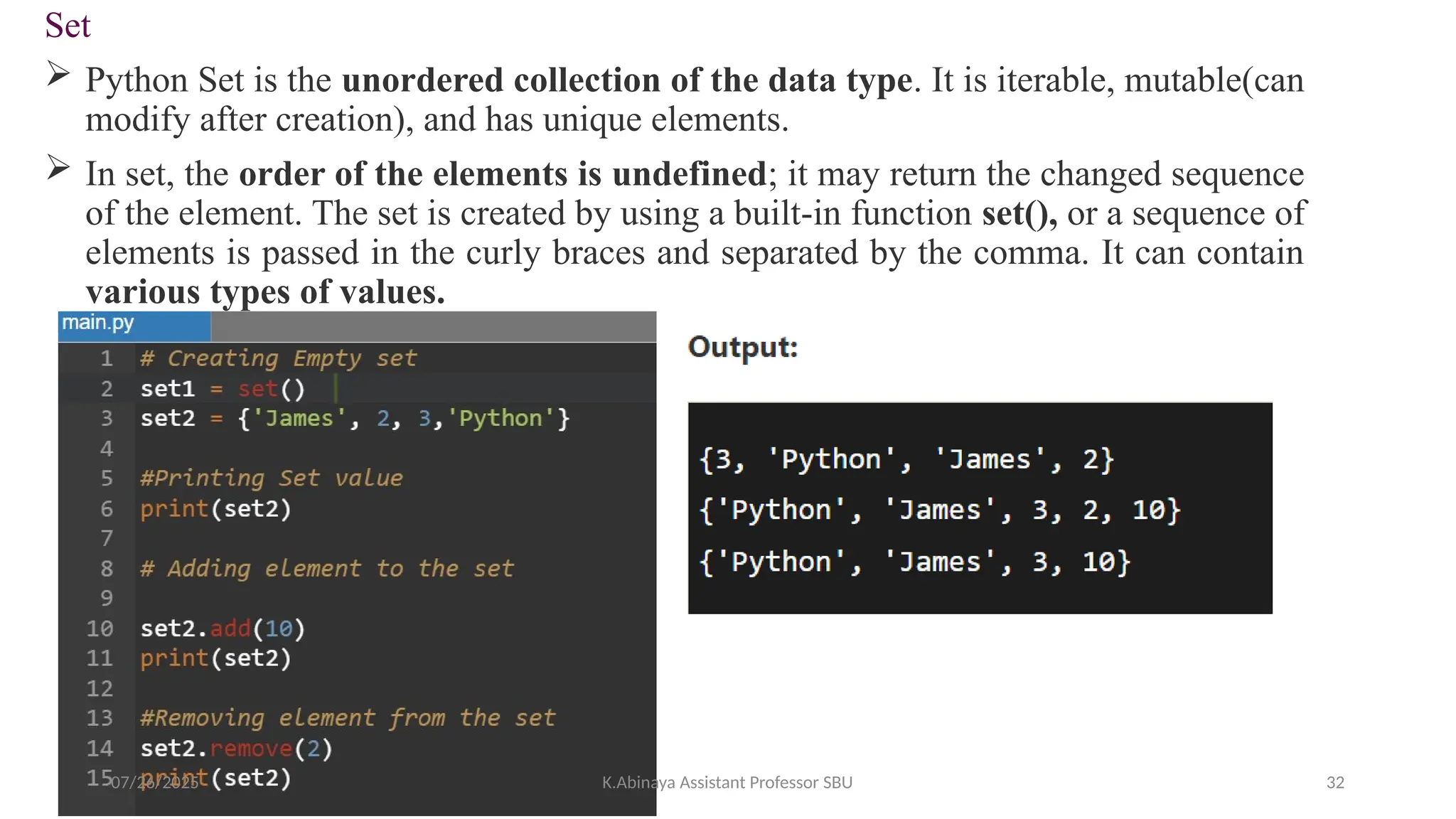 Set
 Python Set is the unordered collection of the data type. It is iterable, mutable(can
modify after creation), and has unique elements.
 In set, the order of the elements is undefined; it may return the changed sequence
of the element. The set is created by using a built-in function set(), or a sequence of
elements is passed in the curly braces and separated by the comma. It can contain
various types of values.
07/26/2025 K.Abinaya Assistant Professor SBU 32
 