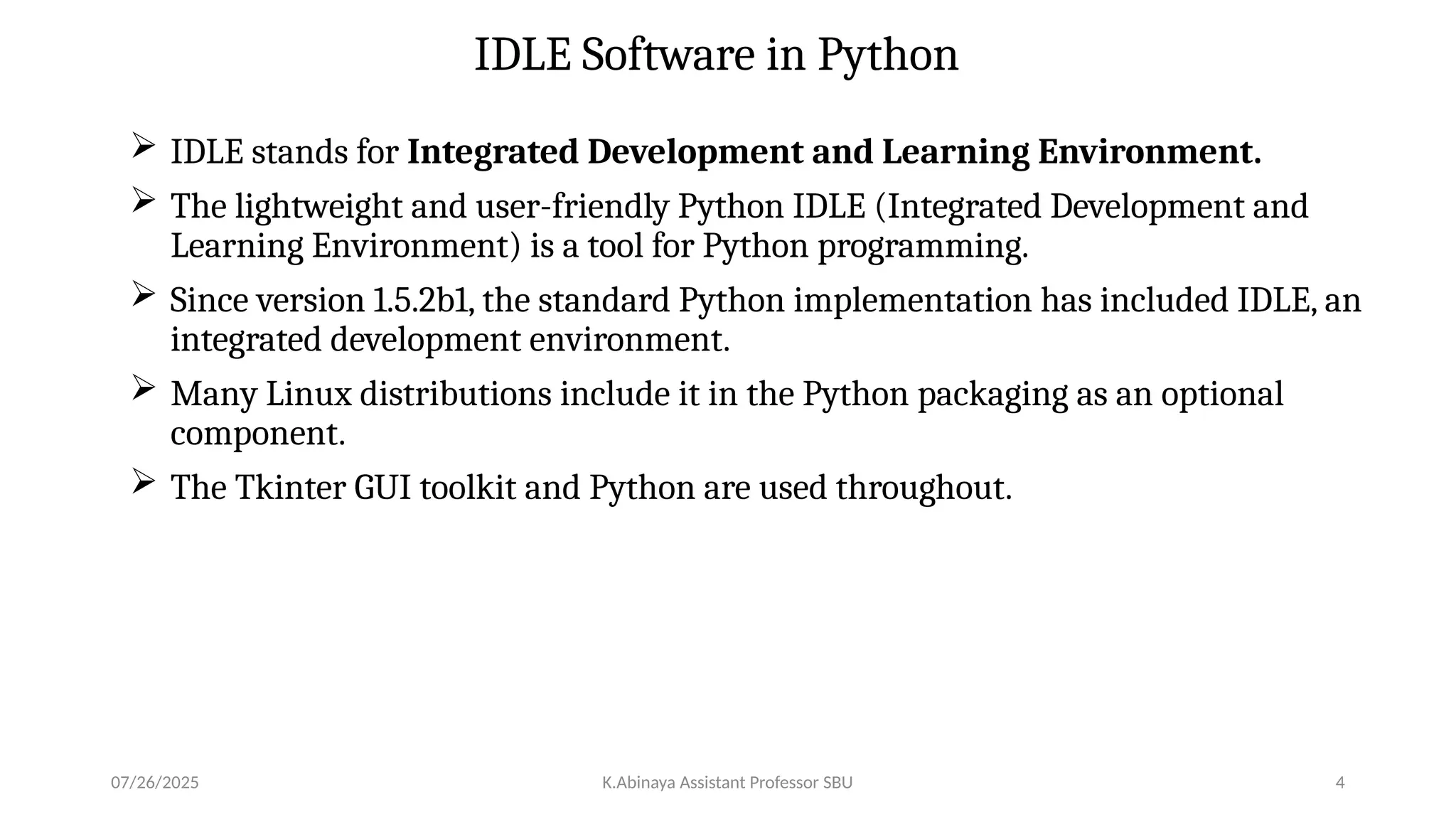 IDLE Software in Python
 IDLE stands for Integrated Development and Learning Environment.
 The lightweight and user-friendly Python IDLE (Integrated Development and
Learning Environment) is a tool for Python programming.
 Since version 1.5.2b1, the standard Python implementation has included IDLE, an
integrated development environment.
 Many Linux distributions include it in the Python packaging as an optional
component.
 The Tkinter GUI toolkit and Python are used throughout.
07/26/2025 K.Abinaya Assistant Professor SBU 4
 