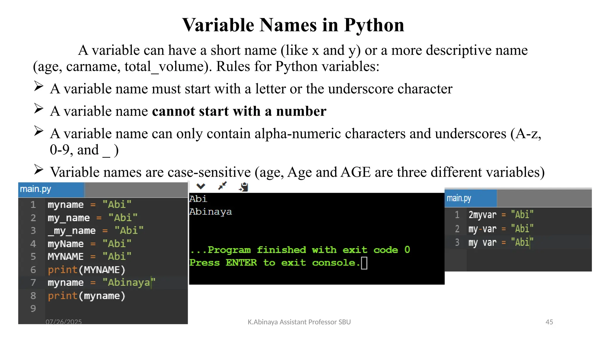 Variable Names in Python
A variable can have a short name (like x and y) or a more descriptive name
(age, carname, total_volume). Rules for Python variables:
 A variable name must start with a letter or the underscore character
 A variable name cannot start with a number
 A variable name can only contain alpha-numeric characters and underscores (A-z,
0-9, and _ )
 Variable names are case-sensitive (age, Age and AGE are three different variables)
07/26/2025 K.Abinaya Assistant Professor SBU 45
 