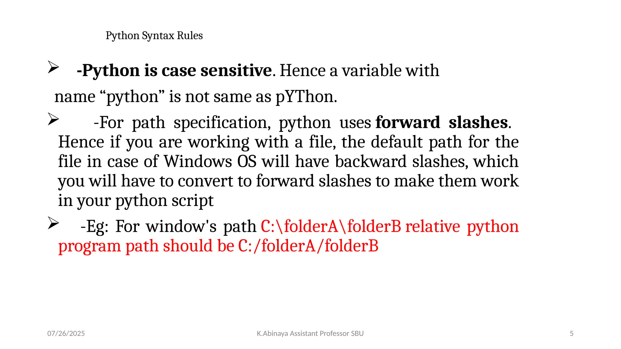 Python Syntax Rules
 -Python is case sensitive. Hence a variable with
name “python” is not same as pYThon.
 -For path specification, python uses forward slashes.
Hence if you are working with a file, the default path for the
file in case of Windows OS will have backward slashes, which
you will have to convert to forward slashes to make them work
in your python script
 -Eg: For window's path C:folderAfolderB relative python
program path should be C:/folderA/folderB
07/26/2025 K.Abinaya Assistant Professor SBU 5
 