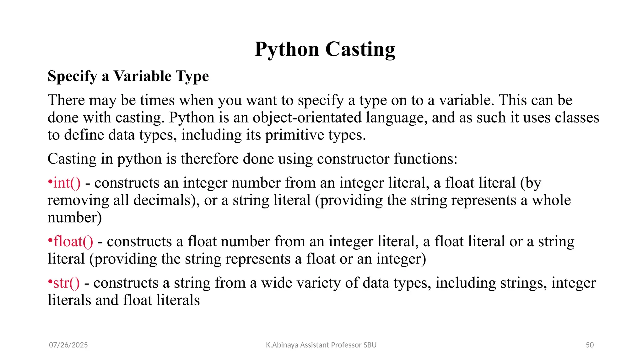 Python Casting
Specify a Variable Type
There may be times when you want to specify a type on to a variable. This can be
done with casting. Python is an object-orientated language, and as such it uses classes
to define data types, including its primitive types.
Casting in python is therefore done using constructor functions:
•int() - constructs an integer number from an integer literal, a float literal (by
removing all decimals), or a string literal (providing the string represents a whole
number)
•float() - constructs a float number from an integer literal, a float literal or a string
literal (providing the string represents a float or an integer)
•str() - constructs a string from a wide variety of data types, including strings, integer
literals and float literals
07/26/2025 K.Abinaya Assistant Professor SBU 50
 