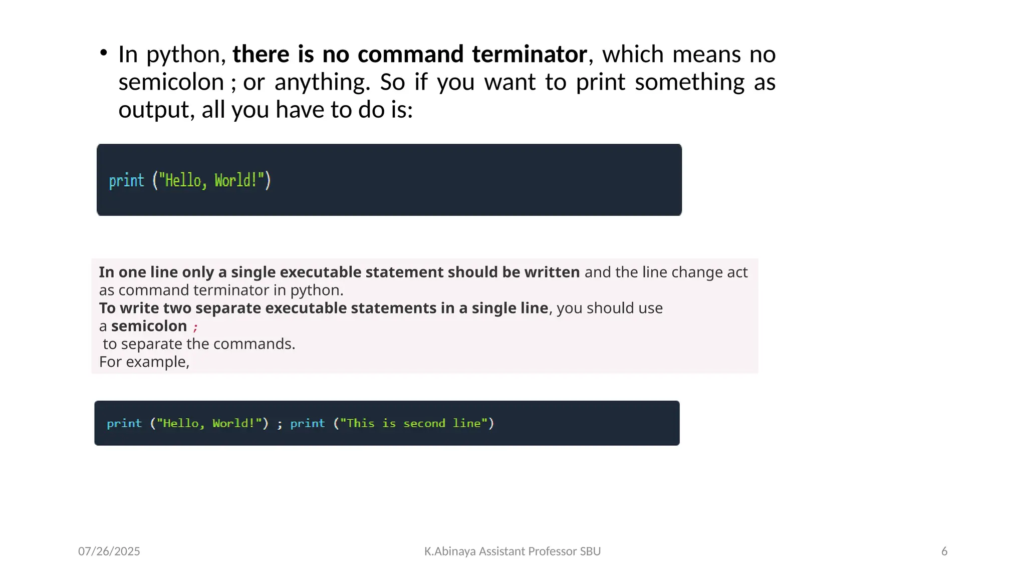 • In python, there is no command terminator, which means no
semicolon ; or anything. So if you want to print something as
output, all you have to do is:
In one line only a single executable statement should be written and the line change act
as command terminator in python.
To write two separate executable statements in a single line, you should use
a semicolon ;
to separate the commands.
For example,
07/26/2025 K.Abinaya Assistant Professor SBU 6
 