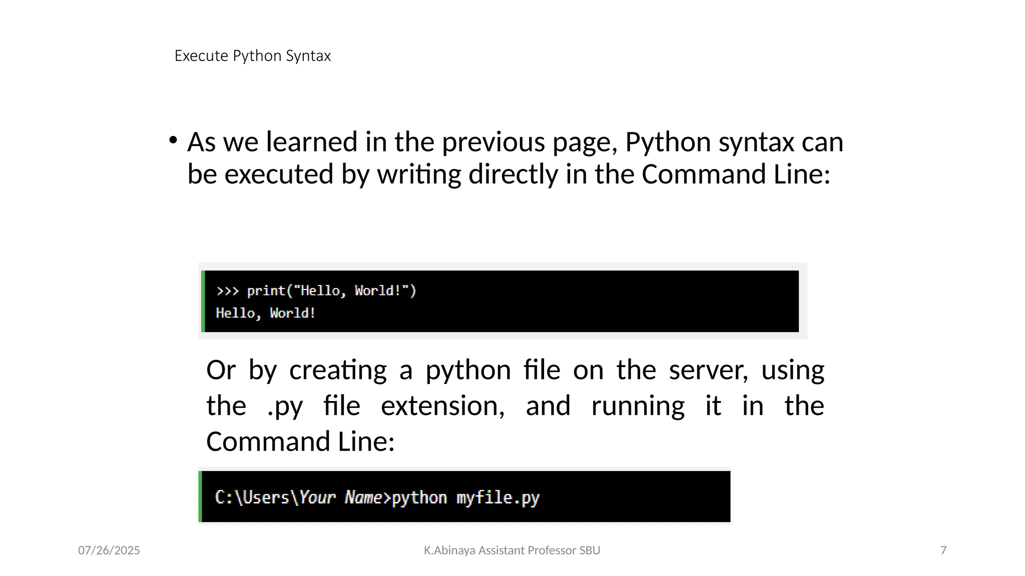 Execute Python Syntax
• As we learned in the previous page, Python syntax can
be executed by writing directly in the Command Line:
Or by creating a python file on the server, using
the .py file extension, and running it in the
Command Line:
07/26/2025 K.Abinaya Assistant Professor SBU 7
 