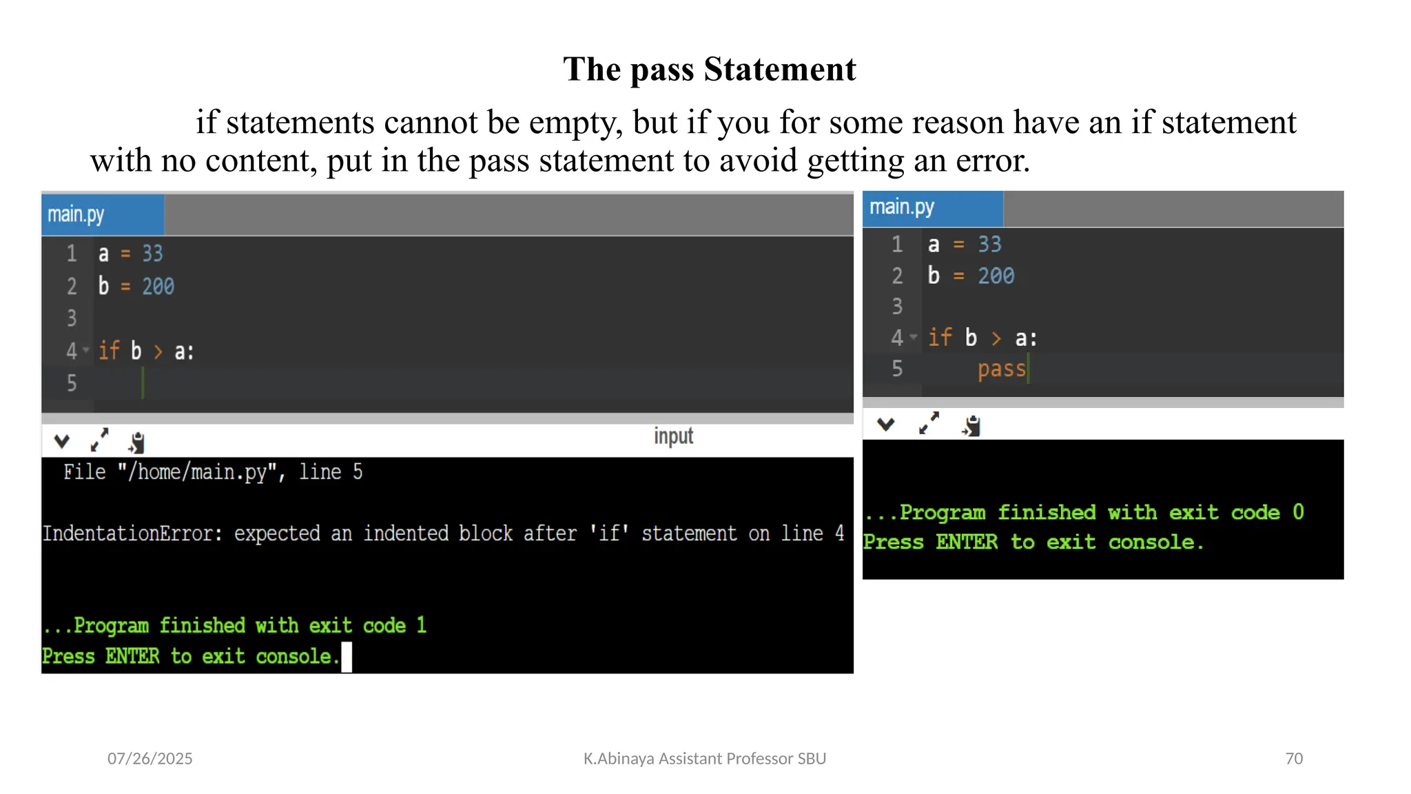 The pass Statement
if statements cannot be empty, but if you for some reason have an if statement
with no content, put in the pass statement to avoid getting an error.
07/26/2025 K.Abinaya Assistant Professor SBU 70
 