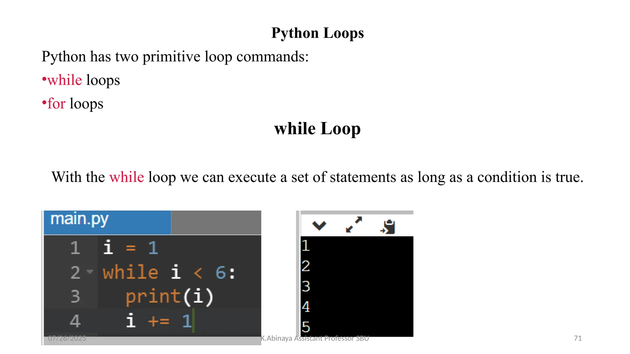 Python Loops
Python has two primitive loop commands:
•while loops
•for loops
while Loop
With the while loop we can execute a set of statements as long as a condition is true.
07/26/2025 K.Abinaya Assistant Professor SBU 71
 