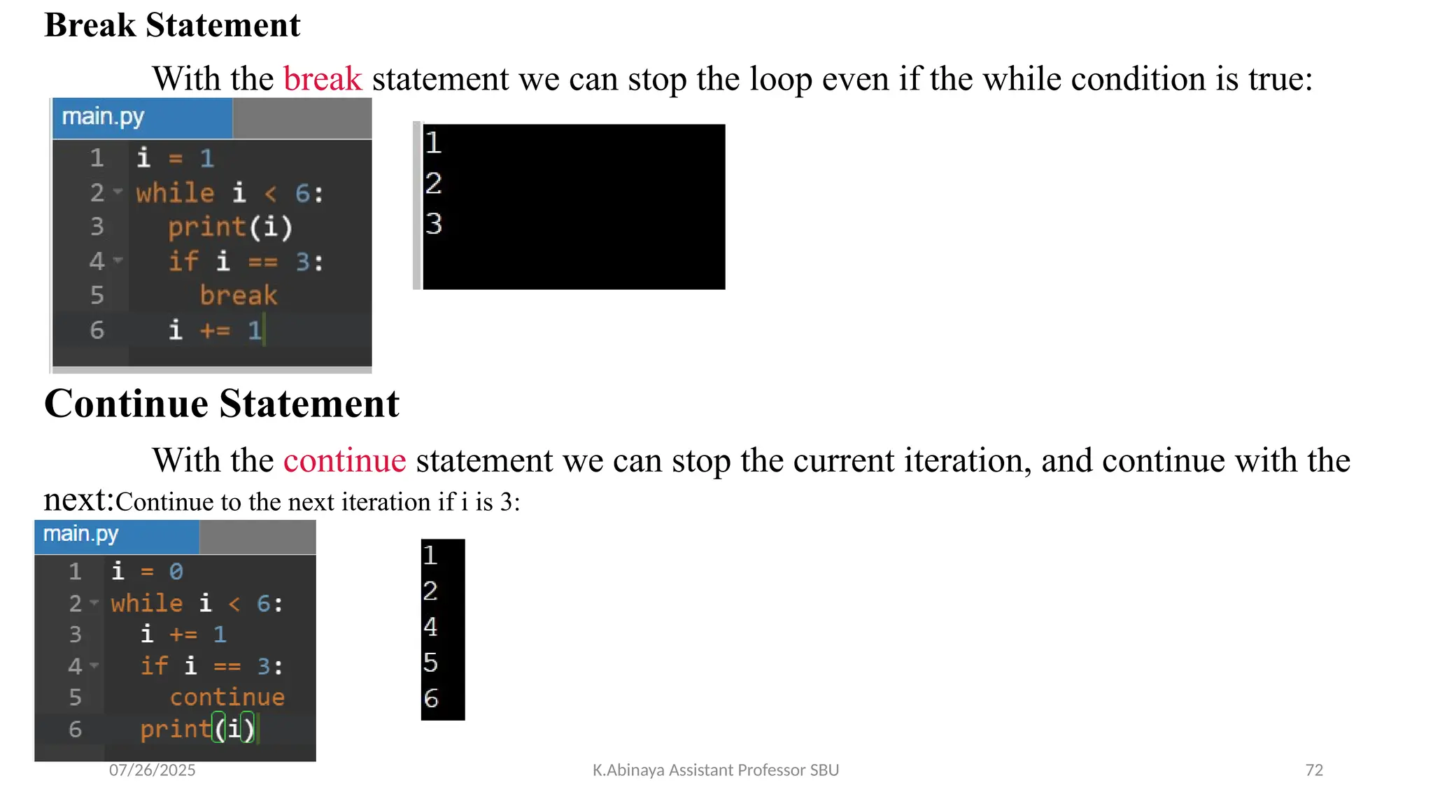 Break Statement
With the break statement we can stop the loop even if the while condition is true:
Continue Statement
With the continue statement we can stop the current iteration, and continue with the
next:Continue to the next iteration if i is 3:
07/26/2025 K.Abinaya Assistant Professor SBU 72
 