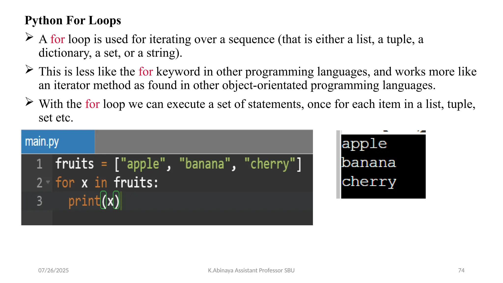 Python For Loops
 A for loop is used for iterating over a sequence (that is either a list, a tuple, a
dictionary, a set, or a string).
 This is less like the for keyword in other programming languages, and works more like
an iterator method as found in other object-orientated programming languages.
 With the for loop we can execute a set of statements, once for each item in a list, tuple,
set etc.
07/26/2025 K.Abinaya Assistant Professor SBU 74
 