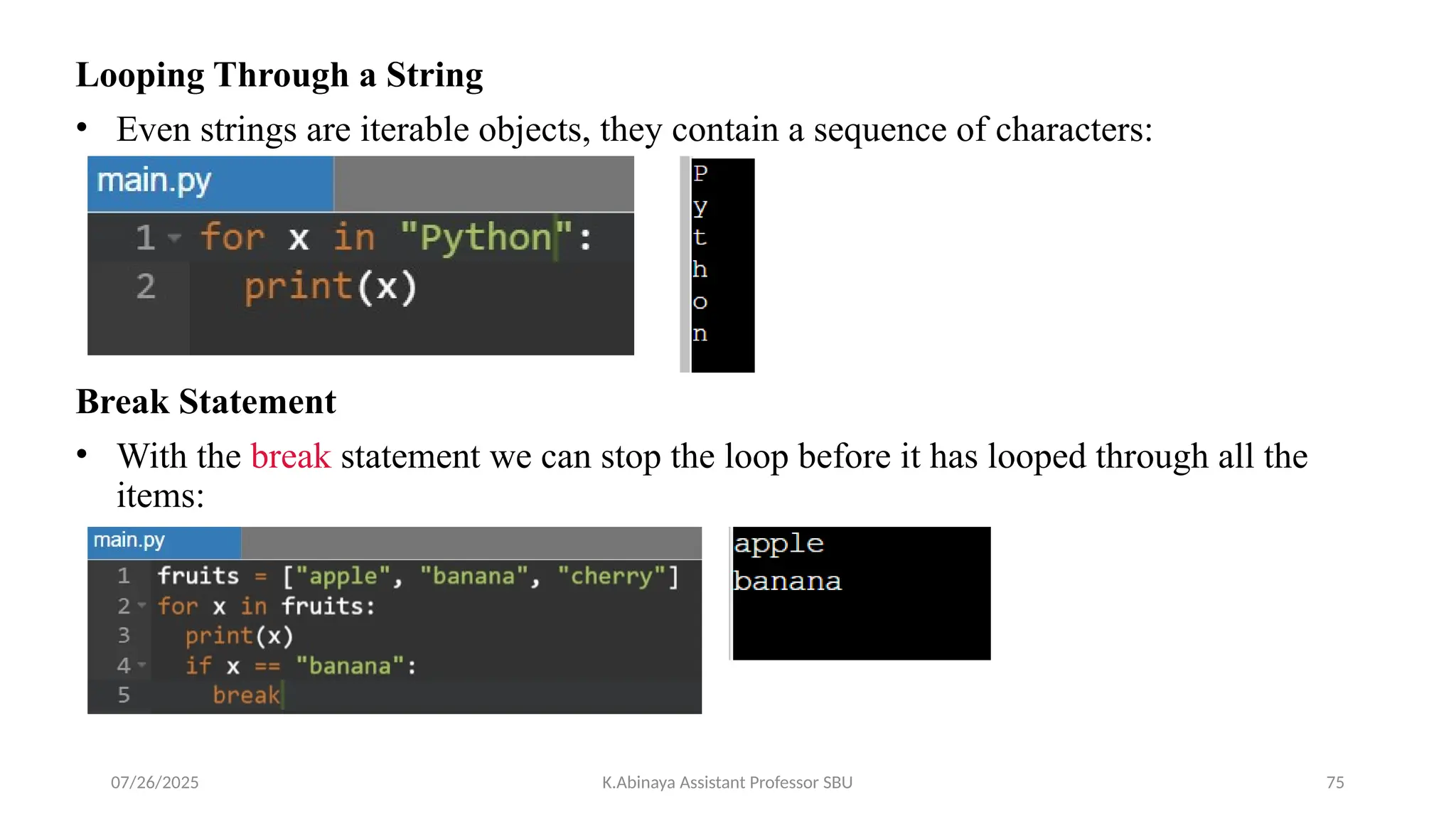 Looping Through a String
• Even strings are iterable objects, they contain a sequence of characters:
Break Statement
• With the break statement we can stop the loop before it has looped through all the
items:
07/26/2025 K.Abinaya Assistant Professor SBU 75
 