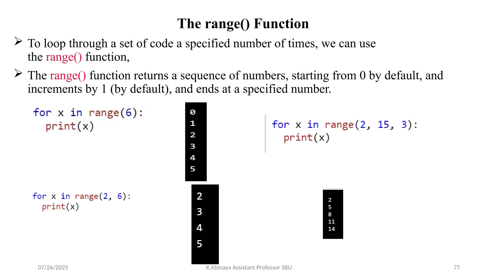 The range() Function
 To loop through a set of code a specified number of times, we can use
the range() function,
 The range() function returns a sequence of numbers, starting from 0 by default, and
increments by 1 (by default), and ends at a specified number.
07/26/2025 K.Abinaya Assistant Professor SBU 77
 