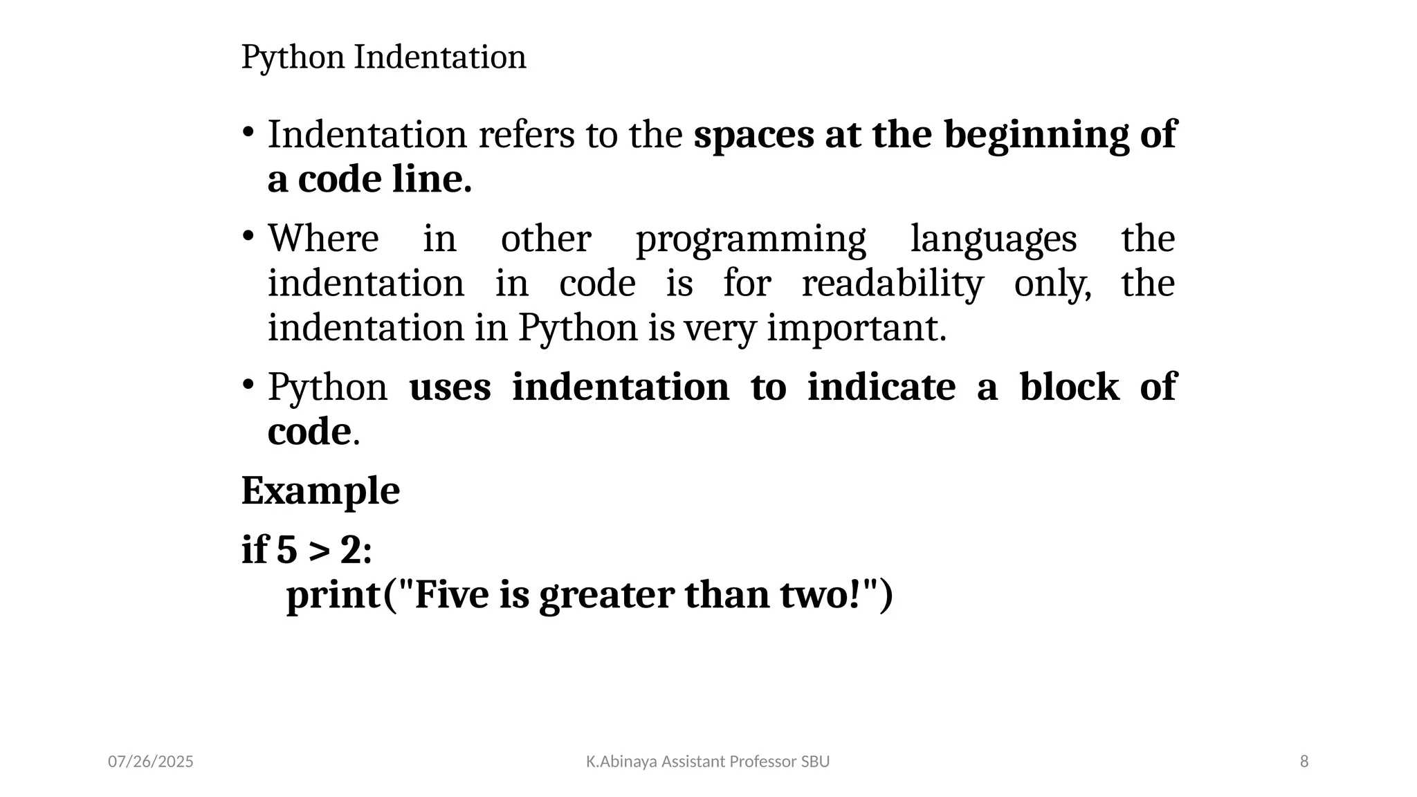 Python Indentation
• Indentation refers to the spaces at the beginning of
a code line.
• Where in other programming languages the
indentation in code is for readability only, the
indentation in Python is very important.
• Python uses indentation to indicate a block of
code.
Example
if 5 > 2:
print("Five is greater than two!")
07/26/2025 K.Abinaya Assistant Professor SBU 8
 