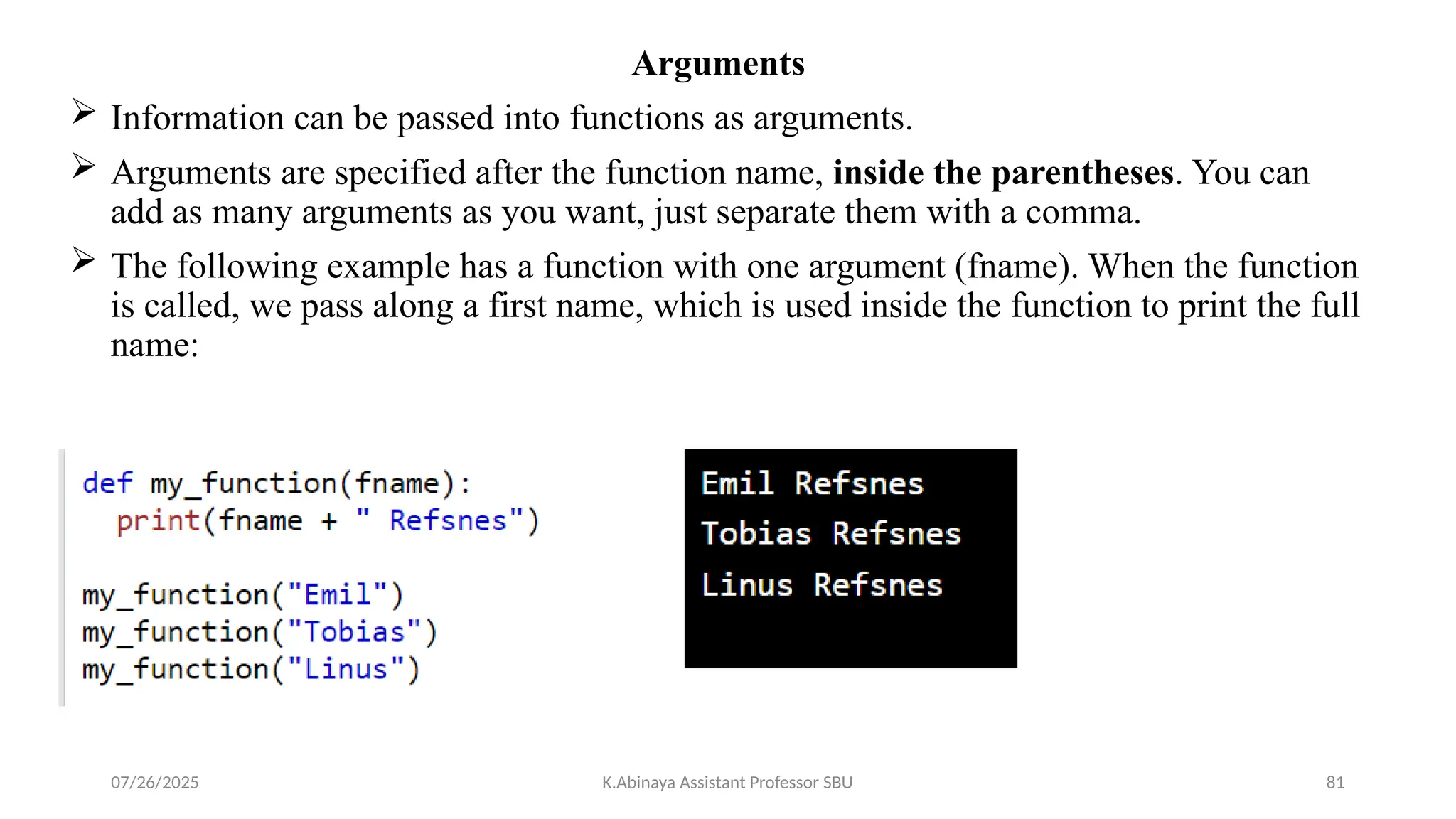 Arguments
 Information can be passed into functions as arguments.
 Arguments are specified after the function name, inside the parentheses. You can
add as many arguments as you want, just separate them with a comma.
 The following example has a function with one argument (fname). When the function
is called, we pass along a first name, which is used inside the function to print the full
name:
07/26/2025 K.Abinaya Assistant Professor SBU 81
 