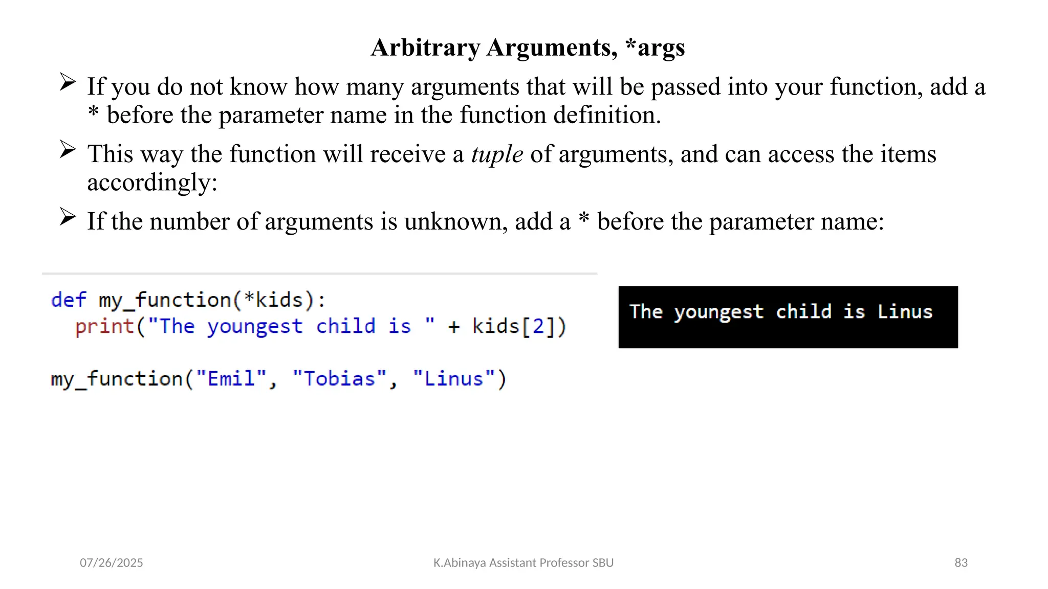 Arbitrary Arguments, *args
 If you do not know how many arguments that will be passed into your function, add a
* before the parameter name in the function definition.
 This way the function will receive a tuple of arguments, and can access the items
accordingly:
 If the number of arguments is unknown, add a * before the parameter name:
07/26/2025 K.Abinaya Assistant Professor SBU 83
 