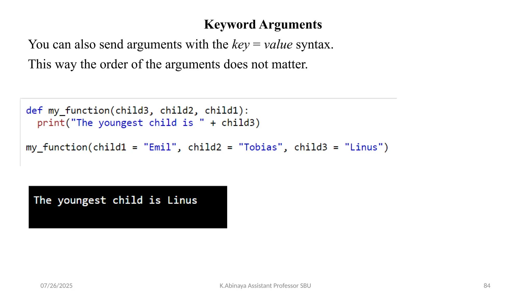 Keyword Arguments
You can also send arguments with the key = value syntax.
This way the order of the arguments does not matter.
07/26/2025 K.Abinaya Assistant Professor SBU 84
 