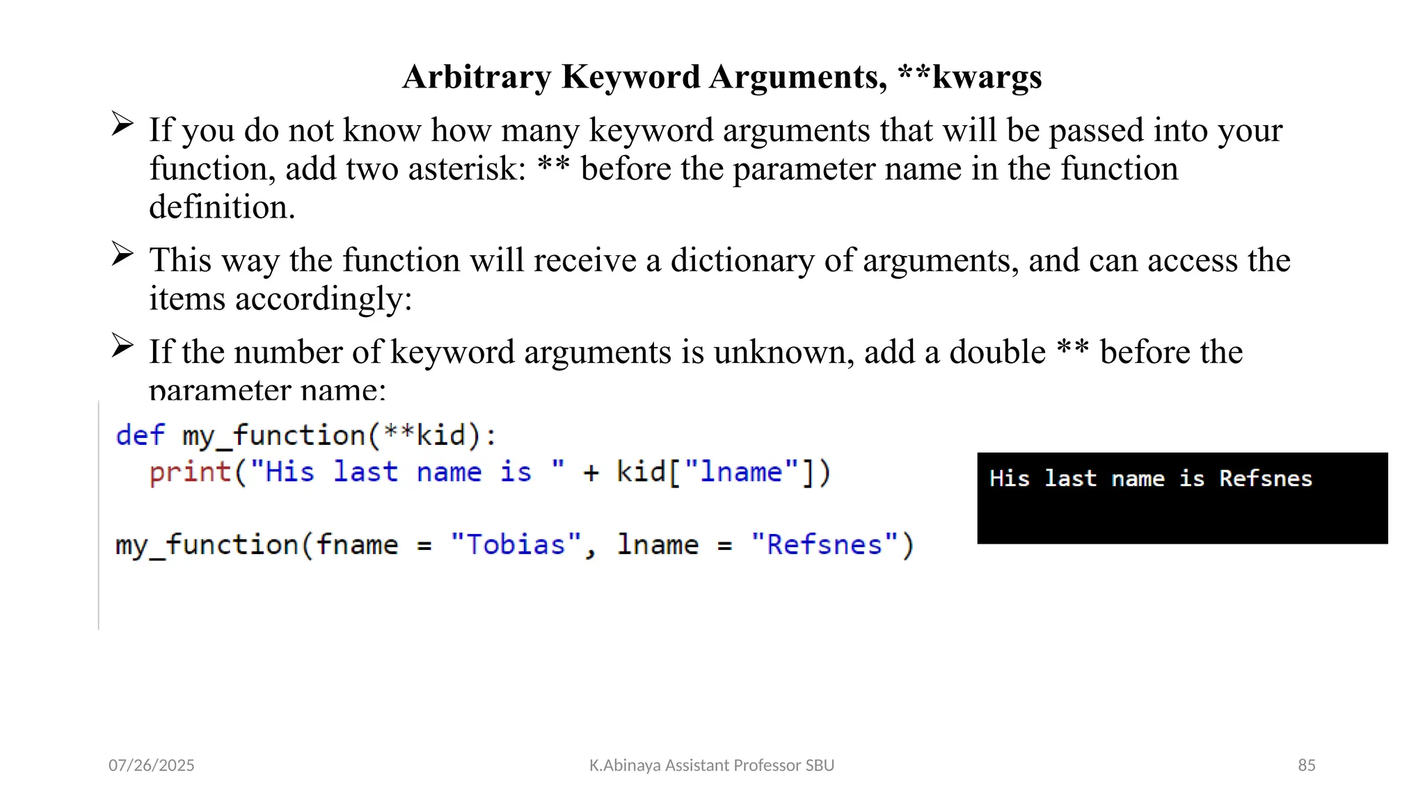 Arbitrary Keyword Arguments, **kwargs
 If you do not know how many keyword arguments that will be passed into your
function, add two asterisk: ** before the parameter name in the function
definition.
 This way the function will receive a dictionary of arguments, and can access the
items accordingly:
 If the number of keyword arguments is unknown, add a double ** before the
parameter name:
07/26/2025 K.Abinaya Assistant Professor SBU 85
 