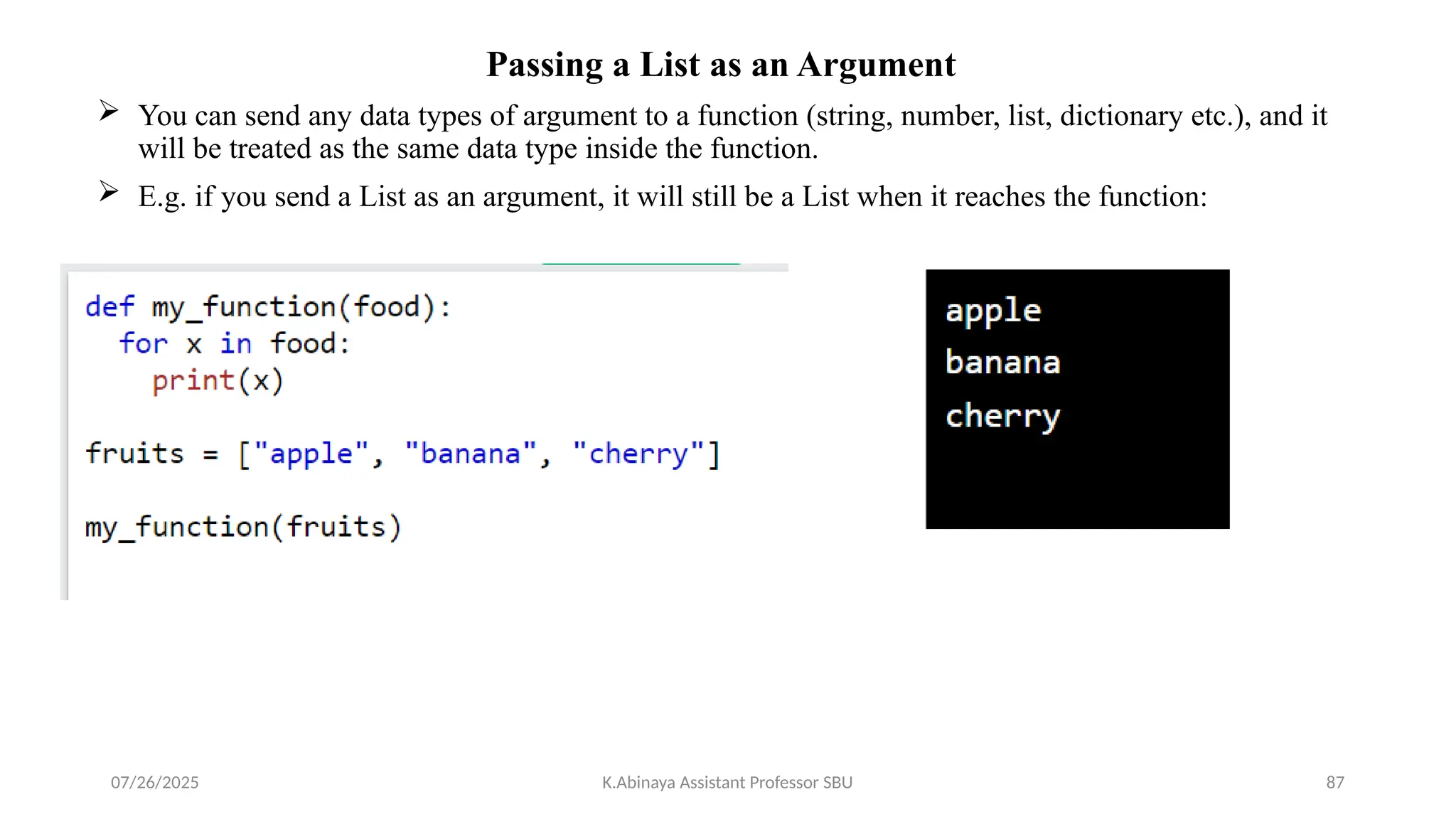 Passing a List as an Argument
 You can send any data types of argument to a function (string, number, list, dictionary etc.), and it
will be treated as the same data type inside the function.
 E.g. if you send a List as an argument, it will still be a List when it reaches the function:
07/26/2025 K.Abinaya Assistant Professor SBU 87
 