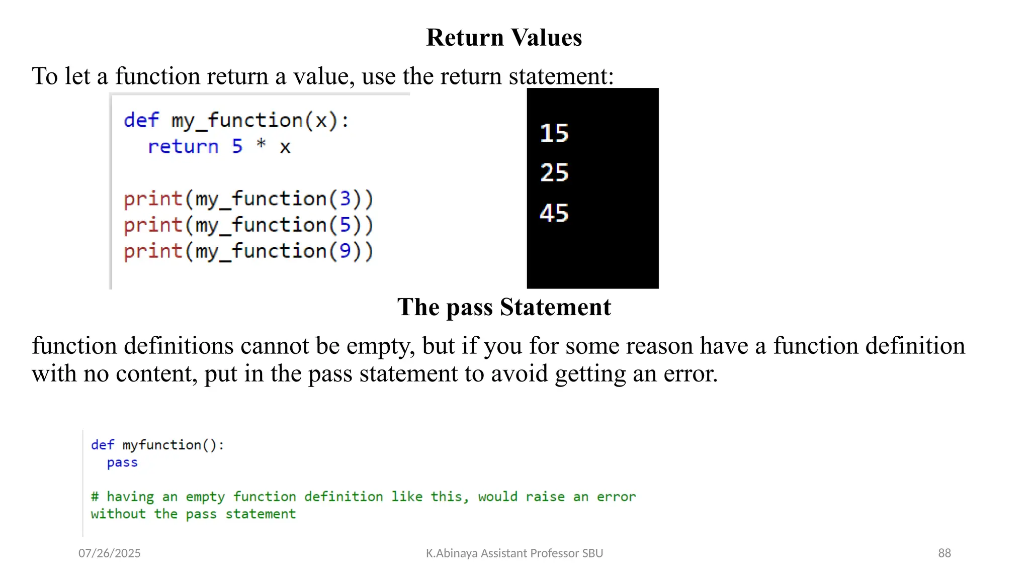 Return Values
To let a function return a value, use the return statement:
The pass Statement
function definitions cannot be empty, but if you for some reason have a function definition
with no content, put in the pass statement to avoid getting an error.
07/26/2025 K.Abinaya Assistant Professor SBU 88
 