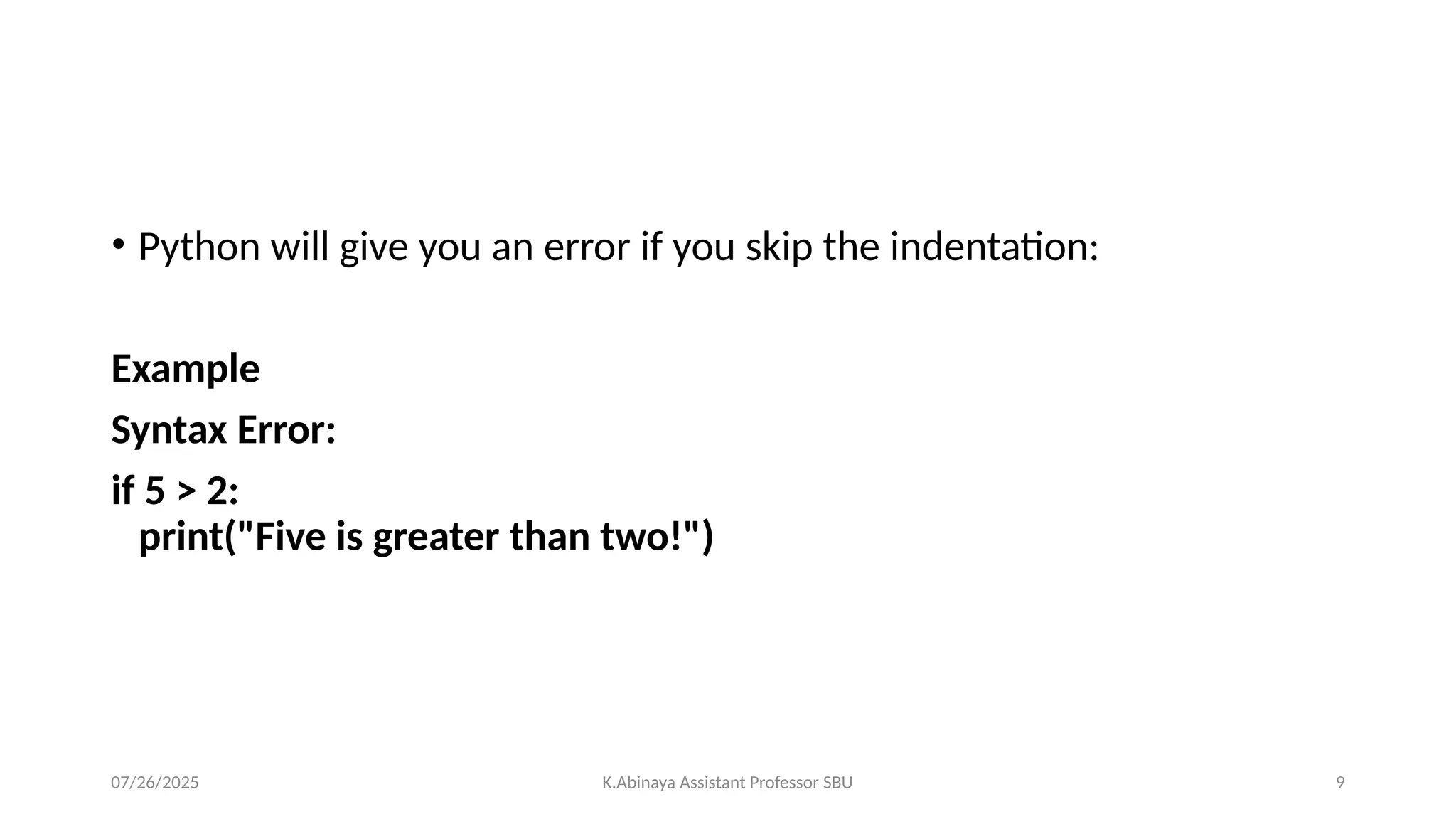 • Python will give you an error if you skip the indentation:
Example
Syntax Error:
if 5 > 2:
print("Five is greater than two!")
07/26/2025 K.Abinaya Assistant Professor SBU 9
 