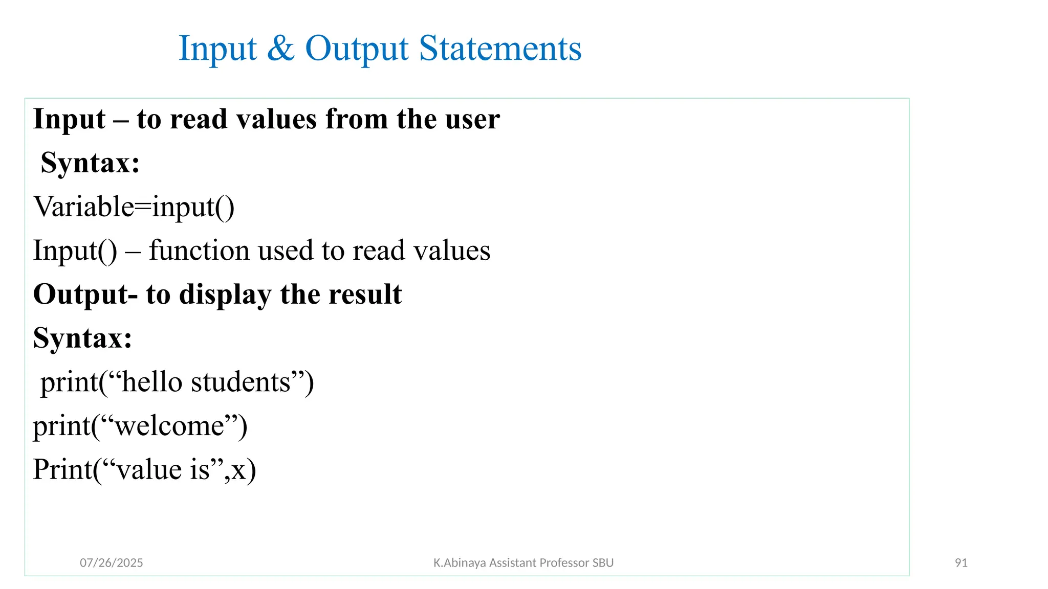 Input & Output Statements
Input – to read values from the user
Syntax:
Variable=input()
Input() – function used to read values
Output- to display the result
Syntax:
print(“hello students”)
print(“welcome”)
Print(“value is”,x)
07/26/2025 K.Abinaya Assistant Professor SBU 91
 