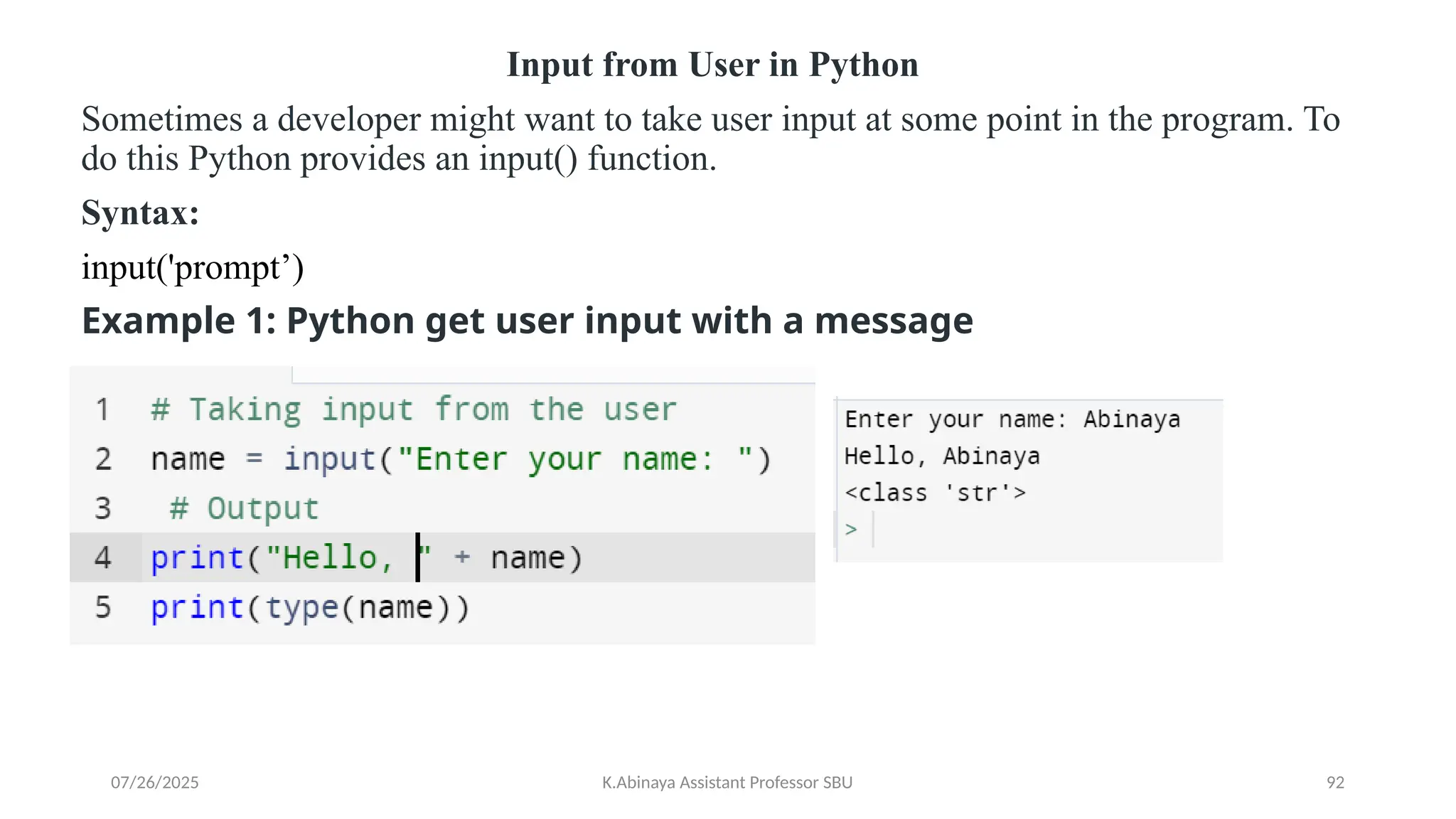 Input from User in Python
Sometimes a developer might want to take user input at some point in the program. To
do this Python provides an input() function.
Syntax:
input('prompt’)
Example 1: Python get user input with a message
07/26/2025 K.Abinaya Assistant Professor SBU 92
 