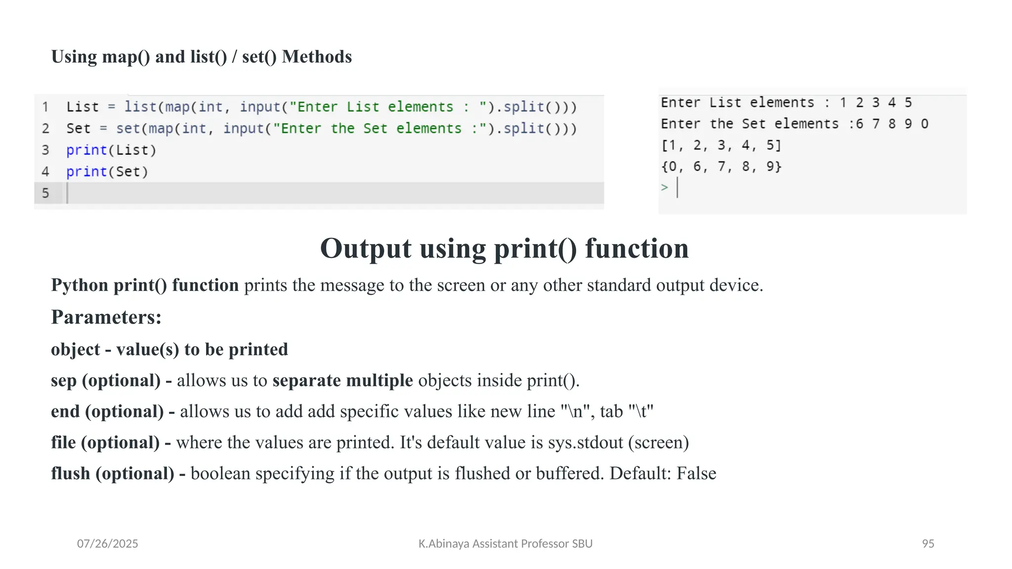 Using map() and list() / set() Methods
Output using print() function
Python print() function prints the message to the screen or any other standard output device.
Parameters:
object - value(s) to be printed
sep (optional) - allows us to separate multiple objects inside print().
end (optional) - allows us to add add specific values like new line "n", tab "t"
file (optional) - where the values are printed. It's default value is sys.stdout (screen)
flush (optional) - boolean specifying if the output is flushed or buffered. Default: False
07/26/2025 K.Abinaya Assistant Professor SBU 95
 
