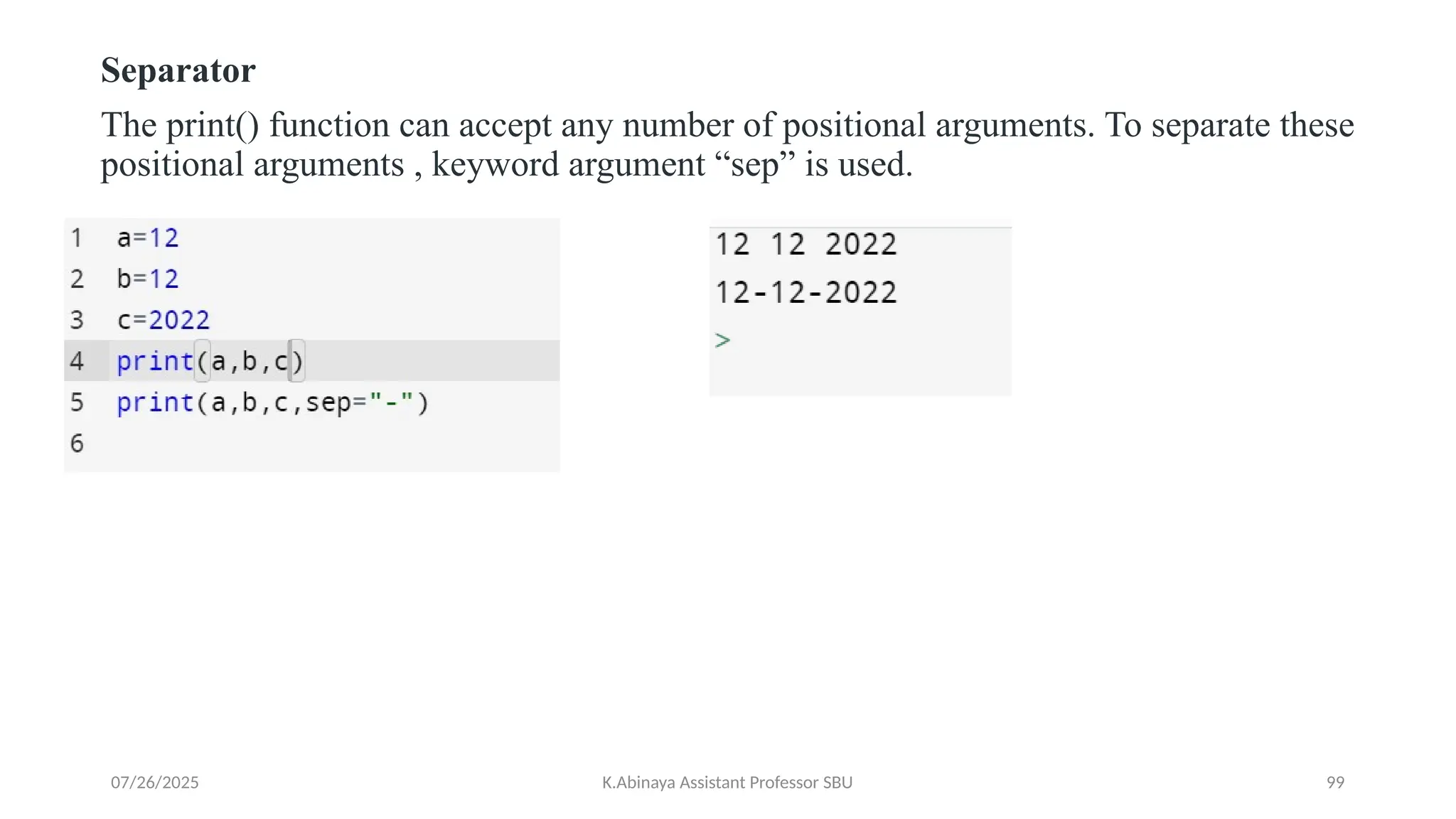Separator
The print() function can accept any number of positional arguments. To separate these
positional arguments , keyword argument “sep” is used.
07/26/2025 K.Abinaya Assistant Professor SBU 99
 