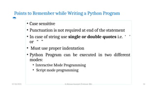 Points to Remember while Writing a Python Program

• Case sensitive
• Punctuation is not required at end of the statement
• In case of string use single or double quotes i.e. ‘ ’
or “ ”
• Must use proper indentation
• Python Program can be executed in two different
modes:
• Interactive Mode Programming
• Script mode programming
07/26/2025 K.Abinaya Assistant Professor SBU 10
 