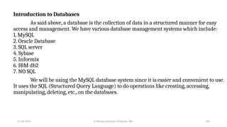 Introduction to Databases
As said above, a database is the collection of data in a structured manner for easy
access and management. We have various database management systems which include:
1. MySQL
2. Oracle Database
3. SQL server
4. Sybase
5. Informix
6. IBM db2
7. NO SQL
We will be using the MySQL database system since it is easier and convenient to use.
It uses the SQL (Structured Query Language) to do operations like creating, accessing,
manipulating, deleting, etc., on the databases.
07/26/2025 K.Abinaya Assistant Professor SBU 104
 