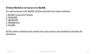 Python Modules to Connect to MySQL
To communicate with MySQL Python provides the below modules:
1. MySQL Connector Python
2. PyMySQL
3. MySQLDB
4. MySqlClient
5. OurSQL
All the above modules have almost the same syntax and methods to handle the
databases.
07/26/2025 K.Abinaya Assistant Professor SBU 105
 