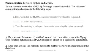 Communication Between Python and MySQL
Python communicates with MySQL by forming a connection with it. The process of
communication happens in the following steps:
3. Then we use the connect() method to send the connection request to Mysql.
This function returns an MYSQL Connection object on a successful connection.
4. After this, we call the cursor() method to further do various operations on the
database.
07/26/2025 K.Abinaya Assistant Professor SBU 106
 