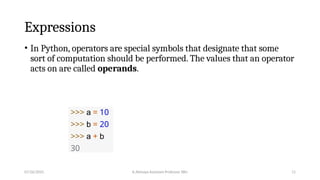 Expressions
• In Python, operators are special symbols that designate that some
sort of computation should be performed. The values that an operator
acts on are called operands.
>>> a = 10
>>> b = 20
>>> a + b
30
07/26/2025 K.Abinaya Assistant Professor SBU 11
 